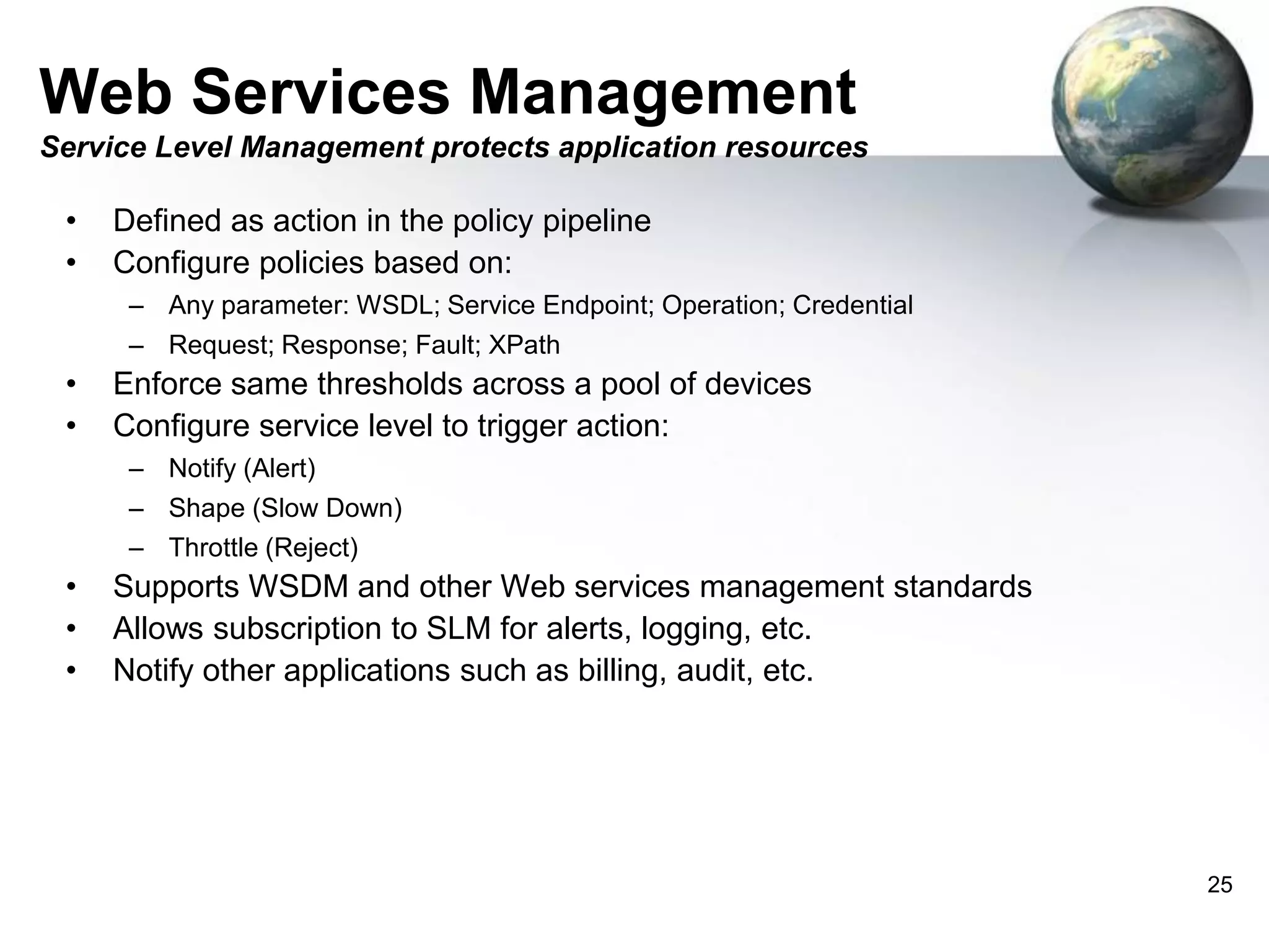Web Services Management
Service Level Management protects application resources

•
•

Defined as action in the policy pipeline
Configure policies based on:
– Any parameter: WSDL; Service Endpoint; Operation; Credential
– Request; Response; Fault; XPath

•
•

Enforce same thresholds across a pool of devices
Configure service level to trigger action:
– Notify (Alert)
– Shape (Slow Down)
– Throttle (Reject)

•
•
•

Supports WSDM and other Web services management standards
Allows subscription to SLM for alerts, logging, etc.
Notify other applications such as billing, audit, etc.

25

 