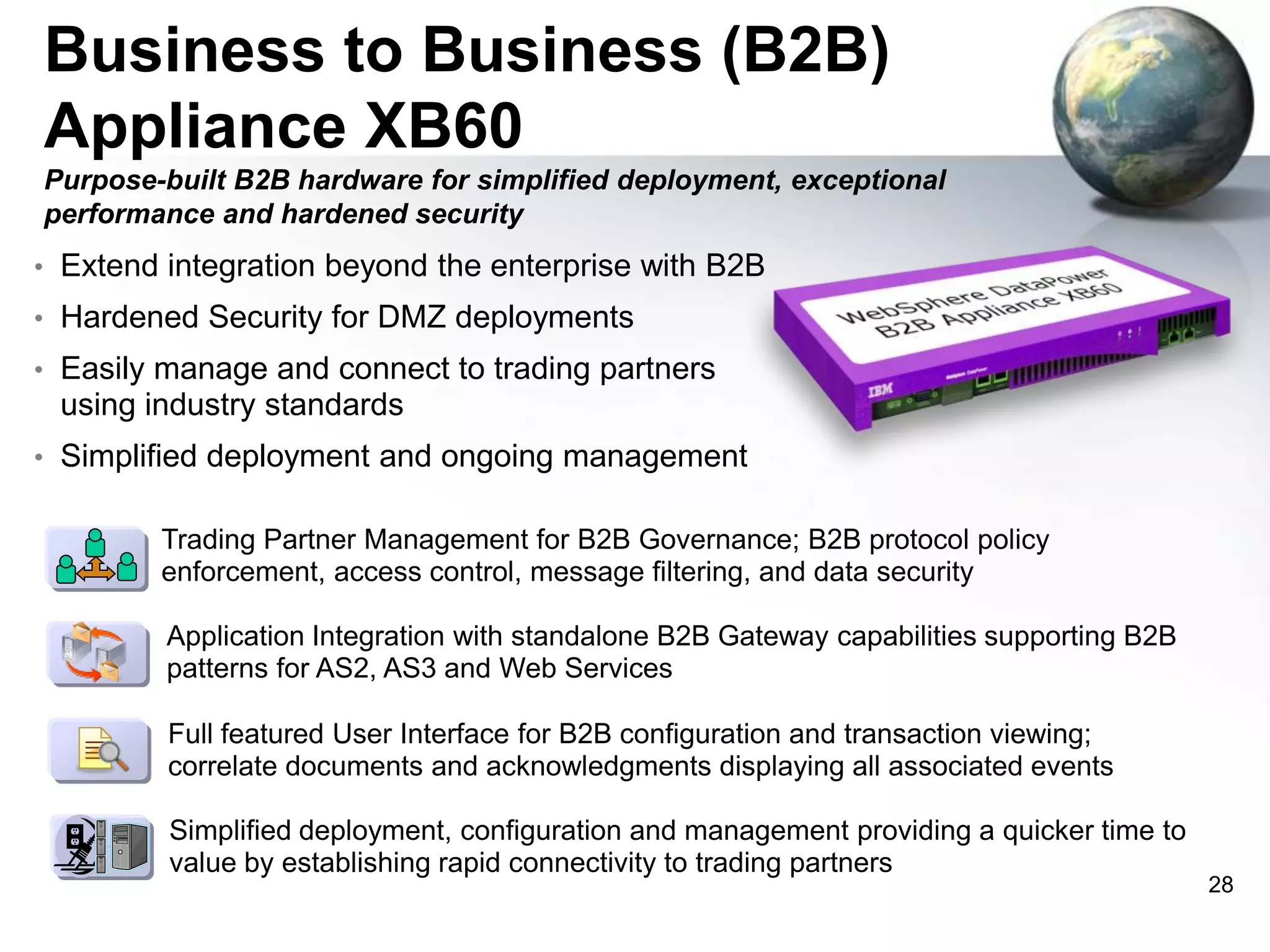 Business to Business (B2B)
Appliance XB60
Purpose-built B2B hardware for simplified deployment, exceptional
performance and hardened security
• Extend integration beyond the enterprise with B2B
• Hardened Security for DMZ deployments
• Easily manage and connect to trading partners

using industry standards
• Simplified deployment and ongoing management
• Trading Partner Management for B2B Governance; B2B protocol policy

enforcement, access control, message filtering, and data security
• Application Integration with standalone B2B Gateway capabilities supporting B2B

patterns for AS2, AS3 and Web Services
• Full featured User Interface for B2B configuration and transaction viewing;

correlate documents and acknowledgments displaying all associated events
• Simplified deployment, configuration and management providing a quicker time to

value by establishing rapid connectivity to trading partners

28

 