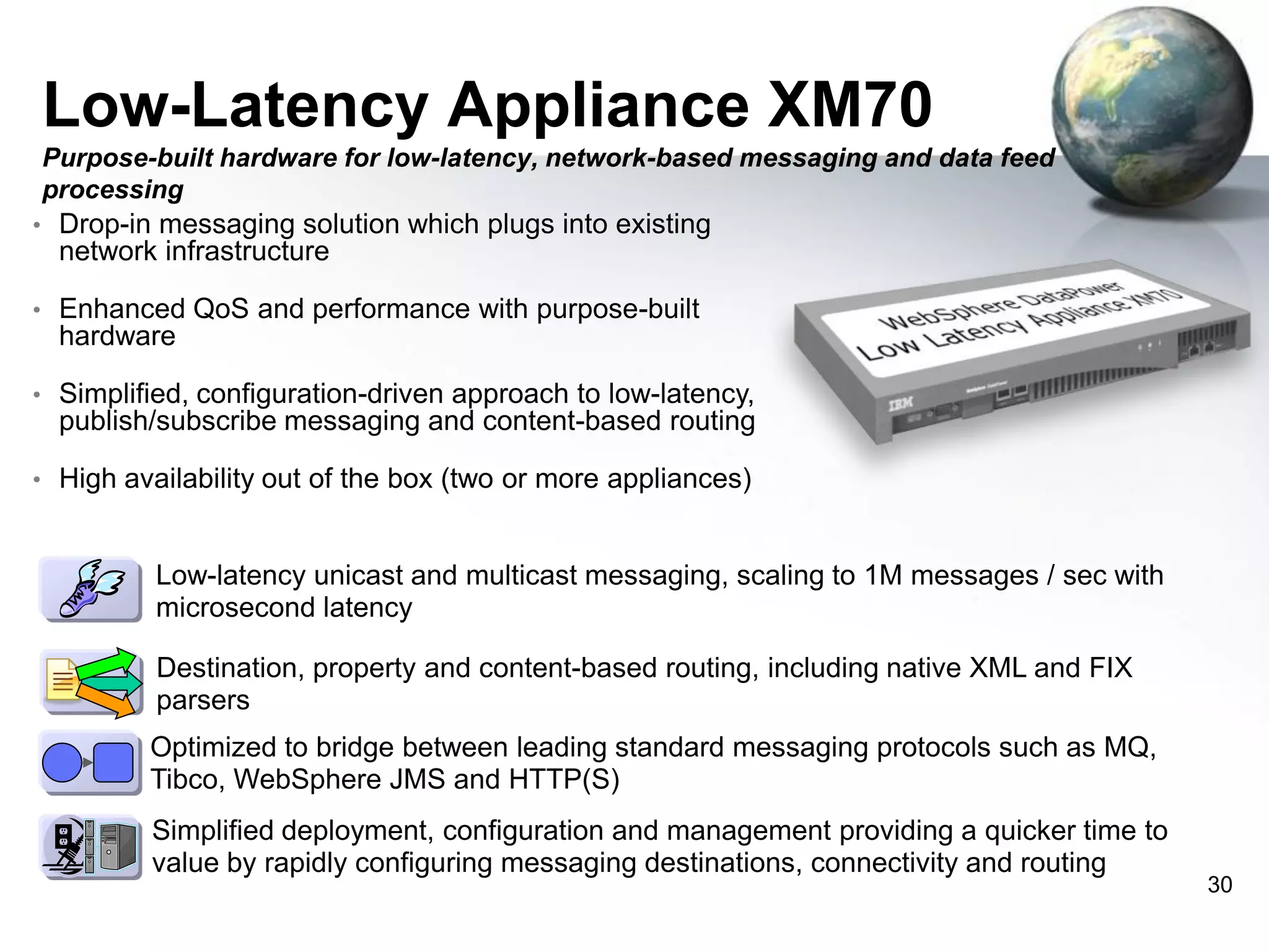 Low-Latency Appliance XM70
Purpose-built hardware for low-latency, network-based messaging and data feed
processing
• Drop-in messaging solution which plugs into existing

network infrastructure
• Enhanced QoS and performance with purpose-built

hardware
• Simplified, configuration-driven approach to low-latency,

publish/subscribe messaging and content-based routing
• High availability out of the box (two or more appliances)

• Low-latency unicast and multicast messaging, scaling to 1M messages / sec with

microsecond latency
• Destination, property and content-based routing, including native XML and FIX

parsers
• Optimized to bridge between leading standard messaging protocols such as MQ,

Tibco, WebSphere JMS and HTTP(S)
• Simplified deployment, configuration and management providing a quicker time to

value by rapidly configuring messaging destinations, connectivity and routing

30

 