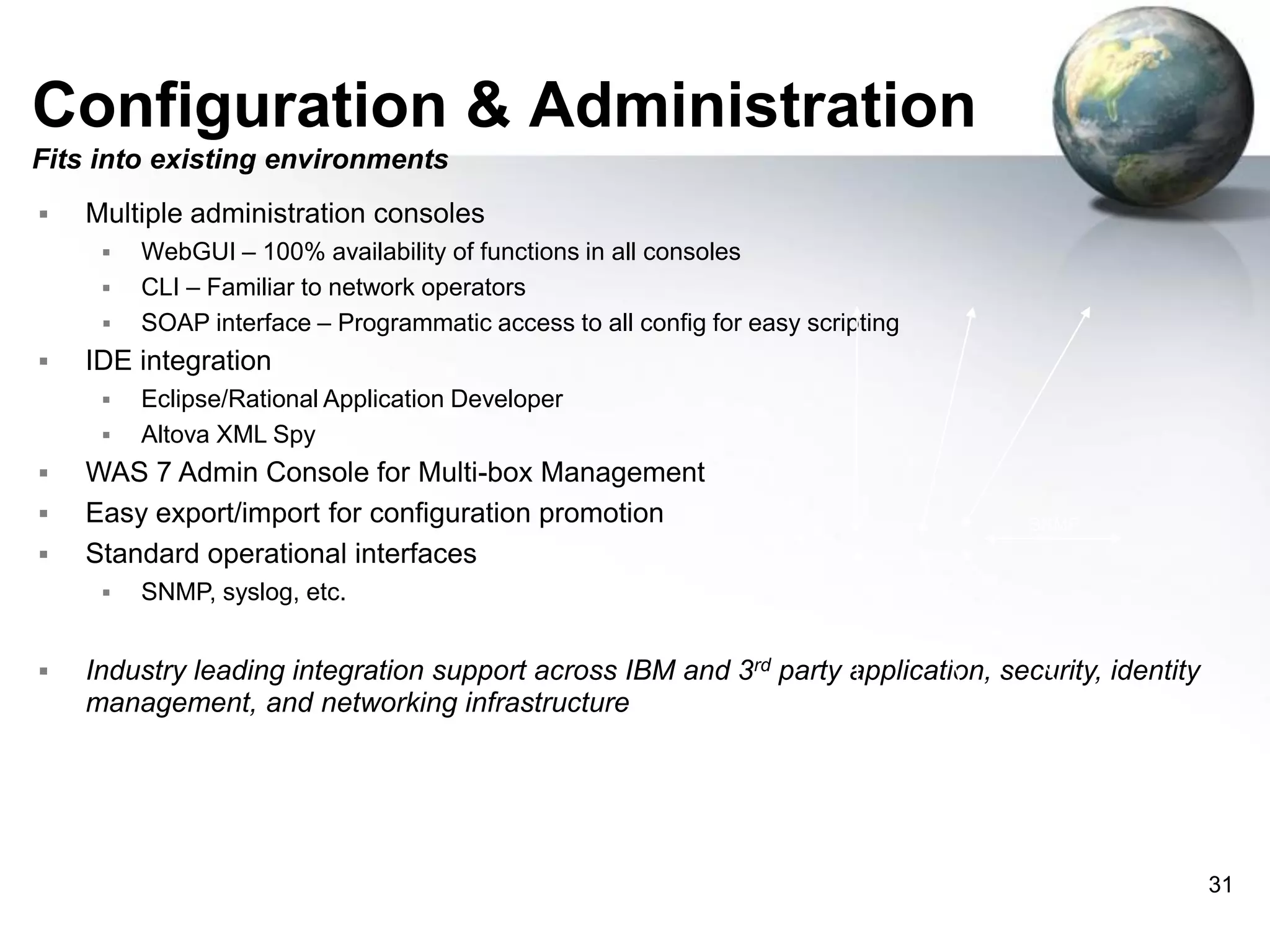 Configuration & Administration
Fits into existing environments


Multiple administration consoles







IDE integration







Eclipse/Rational Application Developer
Altova XML Spy

WAS 7 Admin Console for Multi-box Management
Easy export/import for configuration promotion
Standard operational interfaces




WebGUI – 100% availability of functions in all consoles
CLI – Familiar to network operators
SOAP interface – Programmatic access to all config for easy scripting

SNMP
XI50

SNMP, syslog, etc.

Industry leading integration support across IBM and 3rd party application, security, identity
management, and networking infrastructure

31

 