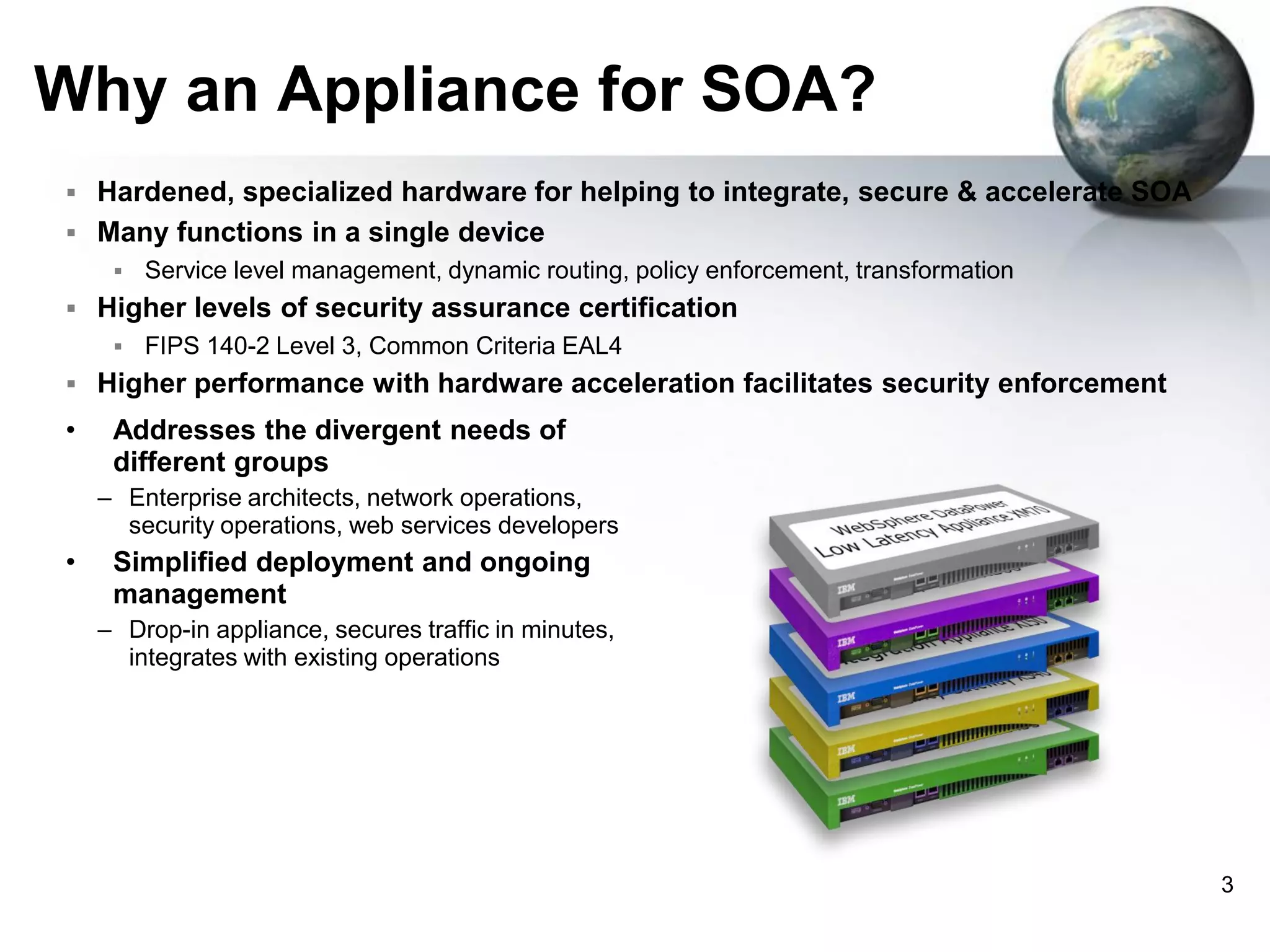 Why an Appliance for SOA?
 Hardened, specialized hardware for helping to integrate, secure & accelerate SOA
 Many functions in a single device


Service level management, dynamic routing, policy enforcement, transformation

 Higher levels of security assurance certification


FIPS 140-2 Level 3, Common Criteria EAL4

 Higher performance with hardware acceleration facilitates security enforcement

•

Addresses the divergent needs of
different groups
– Enterprise architects, network operations,
security operations, web services developers

•

Simplified deployment and ongoing
management
– Drop-in appliance, secures traffic in minutes,
integrates with existing operations

3

 