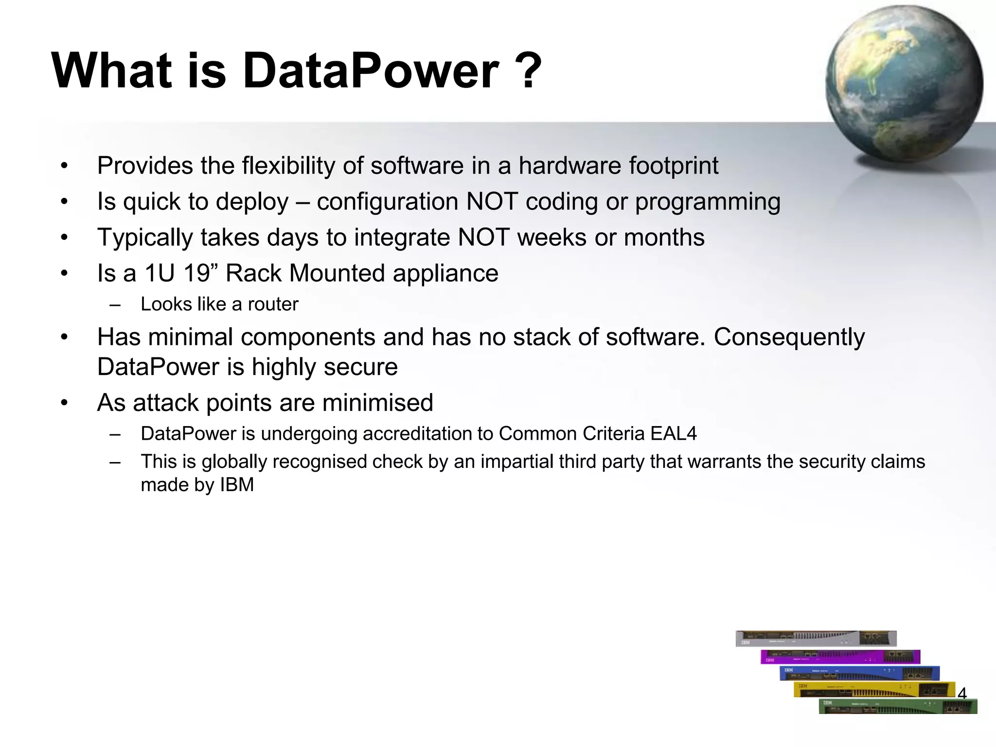 What is DataPower ?
•
•
•
•

Provides the flexibility of software in a hardware footprint
Is quick to deploy – configuration NOT coding or programming
Typically takes days to integrate NOT weeks or months
Is a 1U 19” Rack Mounted appliance
–

•

•

Looks like a router

Has minimal components and has no stack of software. Consequently
DataPower is highly secure
As attack points are minimised
–
–

DataPower is undergoing accreditation to Common Criteria EAL4
This is globally recognised check by an impartial third party that warrants the security claims
made by IBM

4

 