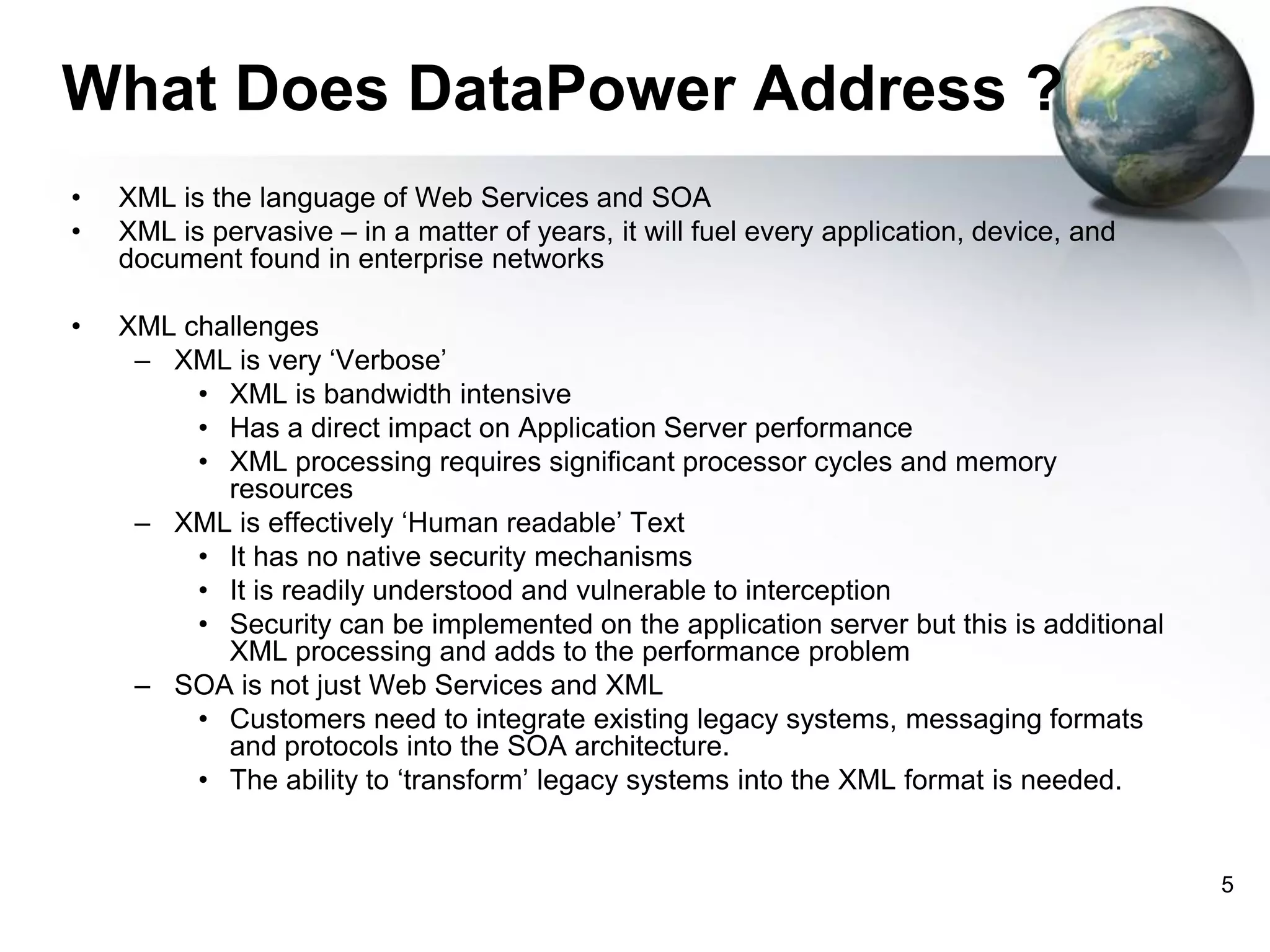 What Does DataPower Address ?
•
•

XML is the language of Web Services and SOA
XML is pervasive – in a matter of years, it will fuel every application, device, and
document found in enterprise networks

•

XML challenges
– XML is very ‘Verbose’
• XML is bandwidth intensive
• Has a direct impact on Application Server performance
• XML processing requires significant processor cycles and memory
resources
– XML is effectively ‘Human readable’ Text
• It has no native security mechanisms
• It is readily understood and vulnerable to interception
• Security can be implemented on the application server but this is additional
XML processing and adds to the performance problem
– SOA is not just Web Services and XML
• Customers need to integrate existing legacy systems, messaging formats
and protocols into the SOA architecture.
• The ability to ‘transform’ legacy systems into the XML format is needed.

5

 