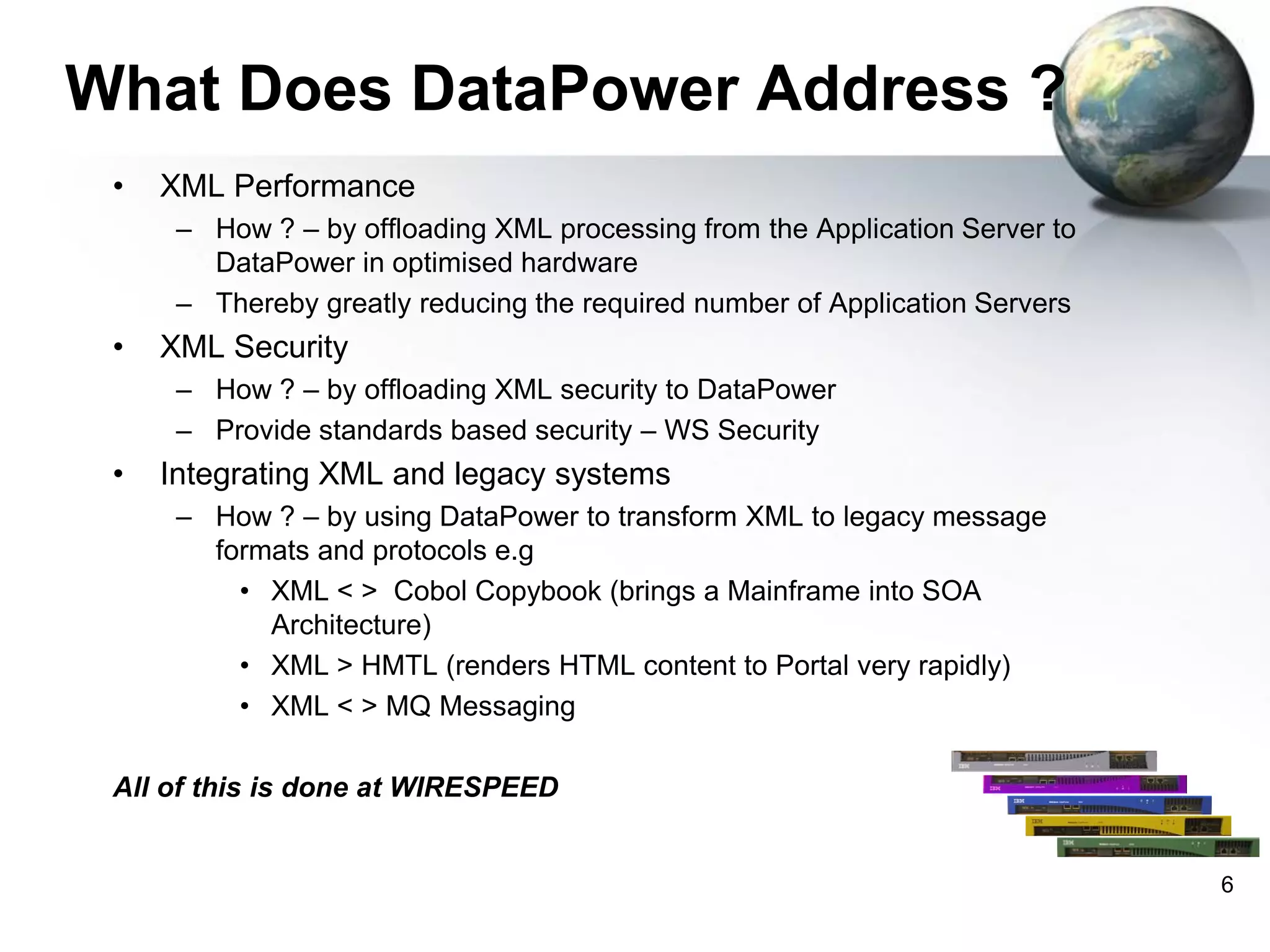 What Does DataPower Address ?
•

XML Performance
– How ? – by offloading XML processing from the Application Server to
DataPower in optimised hardware
– Thereby greatly reducing the required number of Application Servers

•

XML Security
– How ? – by offloading XML security to DataPower
– Provide standards based security – WS Security

•

Integrating XML and legacy systems
– How ? – by using DataPower to transform XML to legacy message
formats and protocols e.g
• XML < > Cobol Copybook (brings a Mainframe into SOA
Architecture)
• XML > HMTL (renders HTML content to Portal very rapidly)
• XML < > MQ Messaging

All of this is done at WIRESPEED

6

 