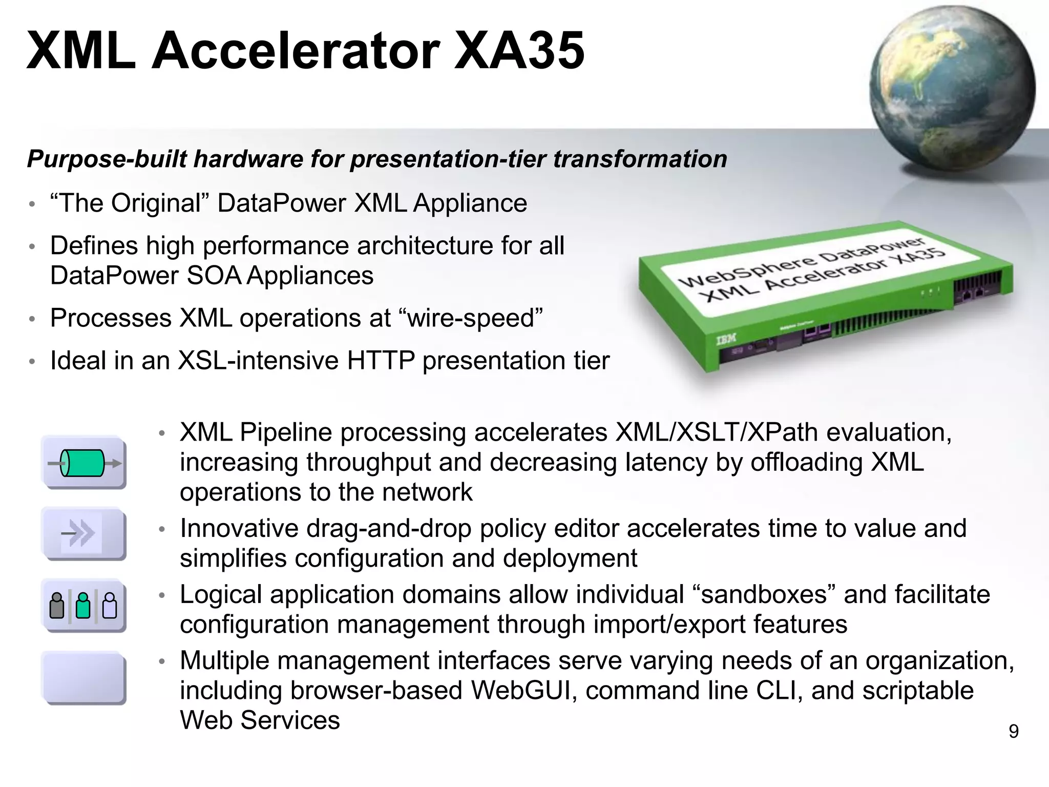 XML Accelerator XA35
Purpose-built hardware for presentation-tier transformation
• “The Original” DataPower XML Appliance
• Defines high performance architecture for all

DataPower SOA Appliances
• Processes XML operations at “wire-speed”

• Ideal in an XSL-intensive HTTP presentation tier
• XML Pipeline processing accelerates XML/XSLT/XPath evaluation,

increasing throughput and decreasing latency by offloading XML
operations to the network
• Innovative drag-and-drop policy editor accelerates time to value and
simplifies configuration and deployment
• Logical application domains allow individual “sandboxes” and facilitate
configuration management through import/export features
• Multiple management interfaces serve varying needs of an organization,
including browser-based WebGUI, command line CLI, and scriptable
Web Services
9

 