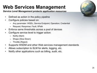 Web Services Management
Service Level Management protects application resources

•
•

Defined as action in the policy pipeline
Configure policies based on:
– Any parameter: WSDL; Service Endpoint; Operation; Credential
– Request; Response; Fault; XPath

•
•

Enforce same thresholds across a pool of devices
Configure service level to trigger action:
– Notify (Alert)
– Shape (Slow Down)
– Throttle (Reject)

•
•
•

Supports WSDM and other Web services management standards
Allows subscription to SLM for alerts, logging, etc.
Notify other applications such as billing, audit, etc.

25

 