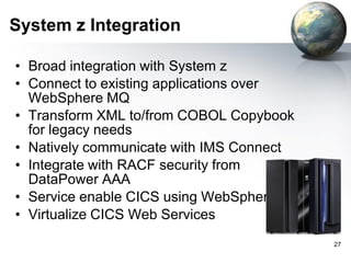 System z Integration
• Broad integration with System z
• Connect to existing applications over
WebSphere MQ
• Transform XML to/from COBOL Copybook
for legacy needs
• Natively communicate with IMS Connect
• Integrate with RACF security from
DataPower AAA
• Service enable CICS using WebSphere MQ
• Virtualize CICS Web Services
27

 