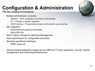 Configuration & Administration
Fits into existing environments


Multiple administration consoles







IDE integration







Eclipse/Rational Application Developer
Altova XML Spy

WAS 7 Admin Console for Multi-box Management
Easy export/import for configuration promotion
Standard operational interfaces




WebGUI – 100% availability of functions in all consoles
CLI – Familiar to network operators
SOAP interface – Programmatic access to all config for easy scripting

SNMP
XI50

SNMP, syslog, etc.

Industry leading integration support across IBM and 3rd party application, security, identity
management, and networking infrastructure

31

 