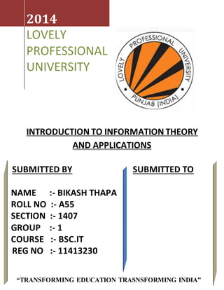 INTRODUCTION TO INFORMATION THEORY
AND APPLICATIONS
2014
LOVELY
PROFESSIONAL
UNIVERSITY
SUBMITTED BY SUBMITTED TO
NAME :- BIKASH THAPA
ROLL NO :- A55
SECTION :- 1407
GROUP :- 1
COURSE :- BSC.IT
REG NO :- 11413230
“TRANSFORMING EDUCATION TRASNSFORMING INDIA”
 