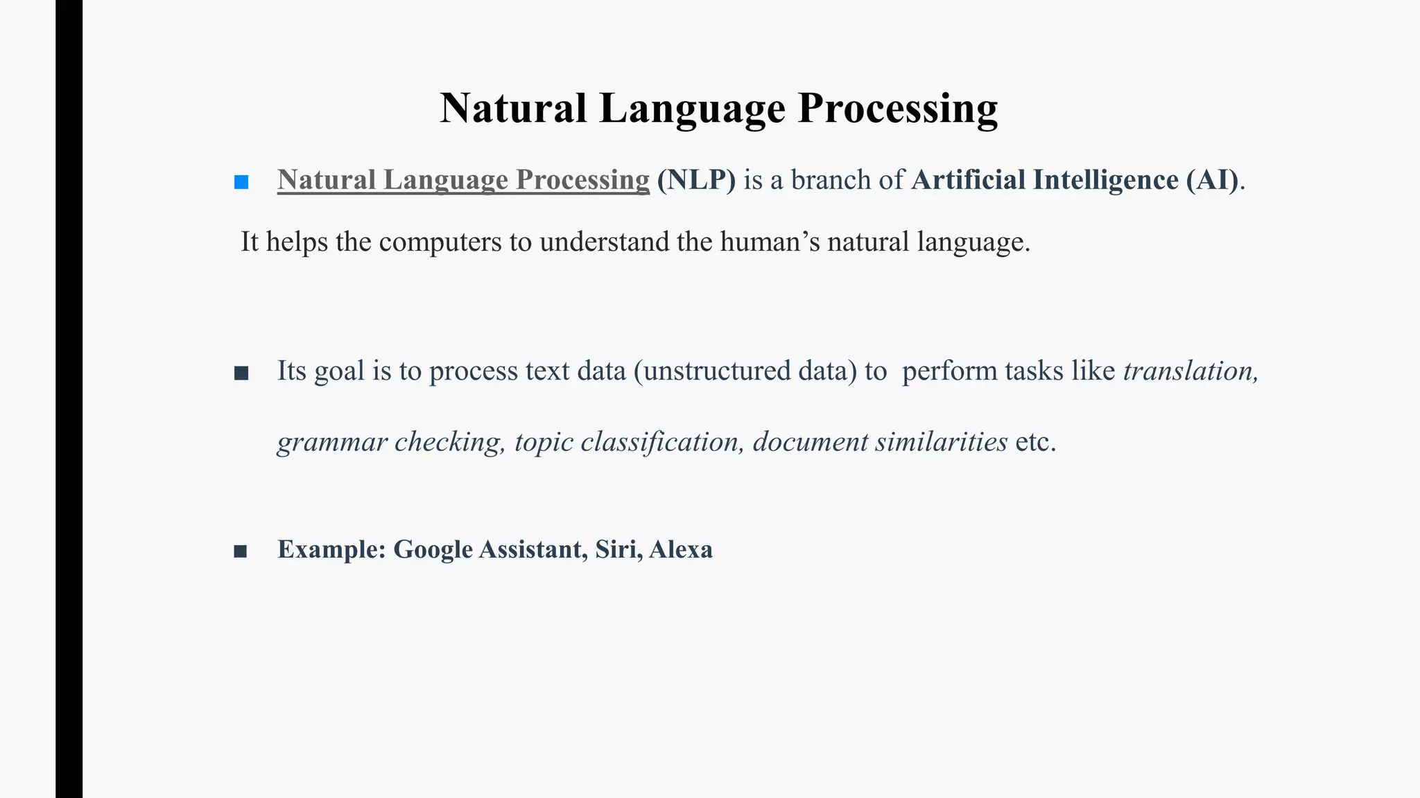 Natural Language Processing
■ Natural Language Processing (NLP) is a branch of Artificial Intelligence (AI).
It helps the computers to understand the human’s natural language.
■ Its goal is to process text data (unstructured data) to perform tasks like translation,
grammar checking, topic classification, document similarities etc.
■ Example: Google Assistant, Siri, Alexa
 