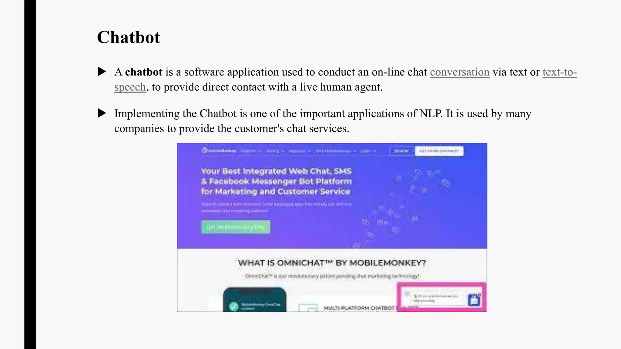 Chatbot
 A chatbot is a software application used to conduct an on-line chat conversation via text or text-to-
speech, to provide direct contact with a live human agent.
 Implementing the Chatbot is one of the important applications of NLP. It is used by many
companies to provide the customer's chat services.
 