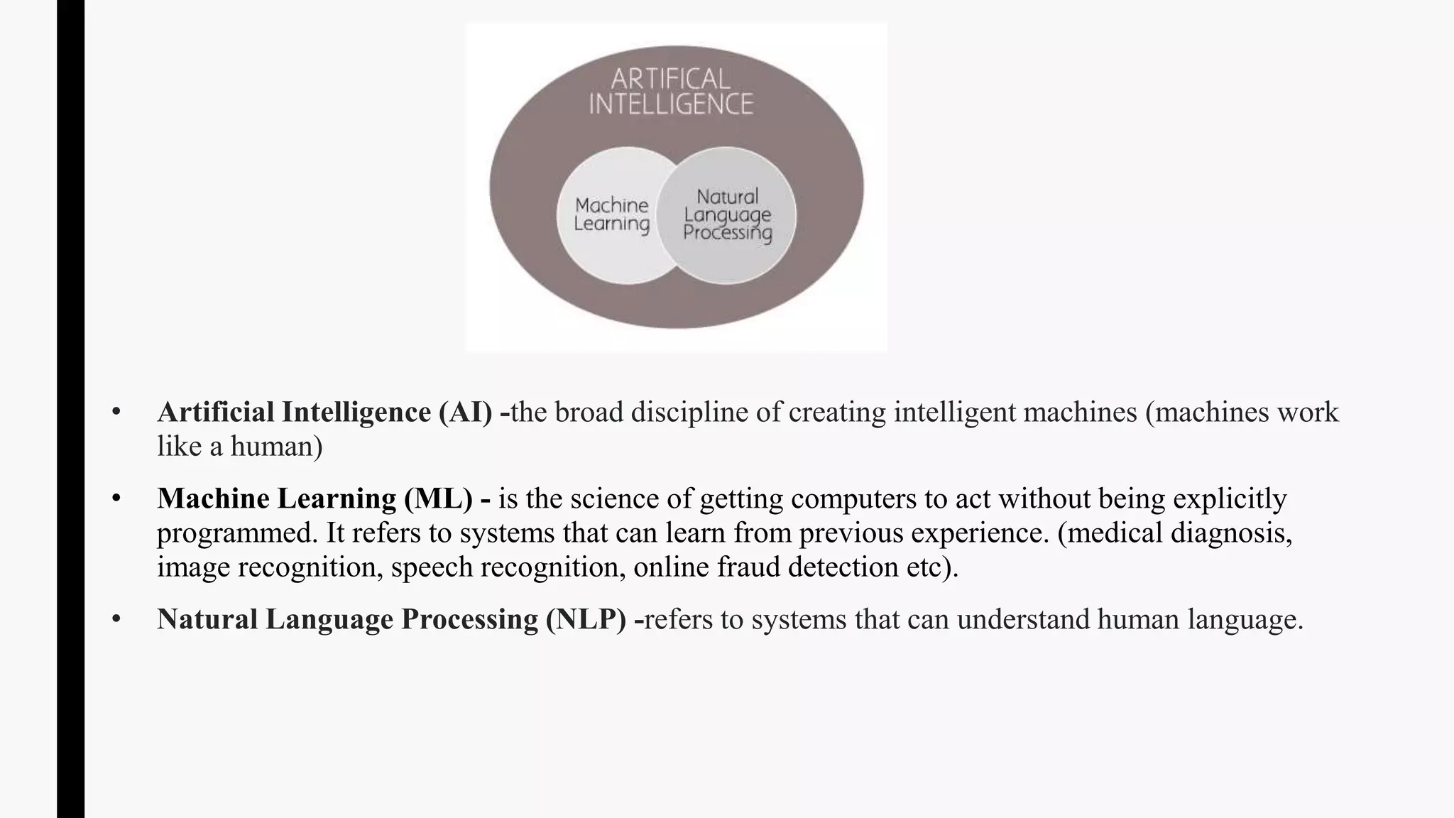 • Artificial Intelligence (AI) -the broad discipline of creating intelligent machines (machines work
like a human)
• Machine Learning (ML) - is the science of getting computers to act without being explicitly
programmed. It refers to systems that can learn from previous experience. (medical diagnosis,
image recognition, speech recognition, online fraud detection etc).
• Natural Language Processing (NLP) -refers to systems that can understand human language.
 