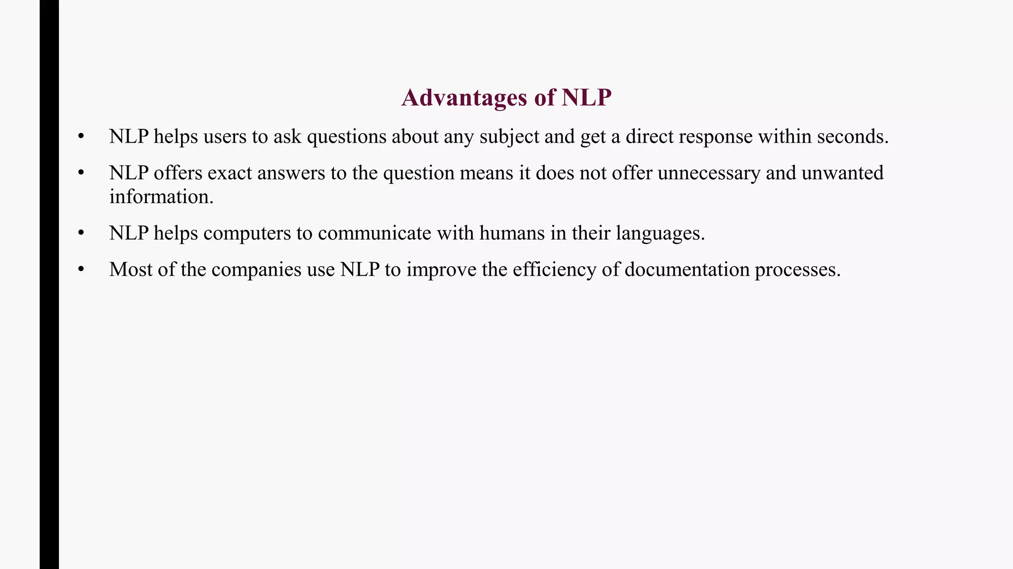 Advantages of NLP
• NLP helps users to ask questions about any subject and get a direct response within seconds.
• NLP offers exact answers to the question means it does not offer unnecessary and unwanted
information.
• NLP helps computers to communicate with humans in their languages.
• Most of the companies use NLP to improve the efficiency of documentation processes.
 