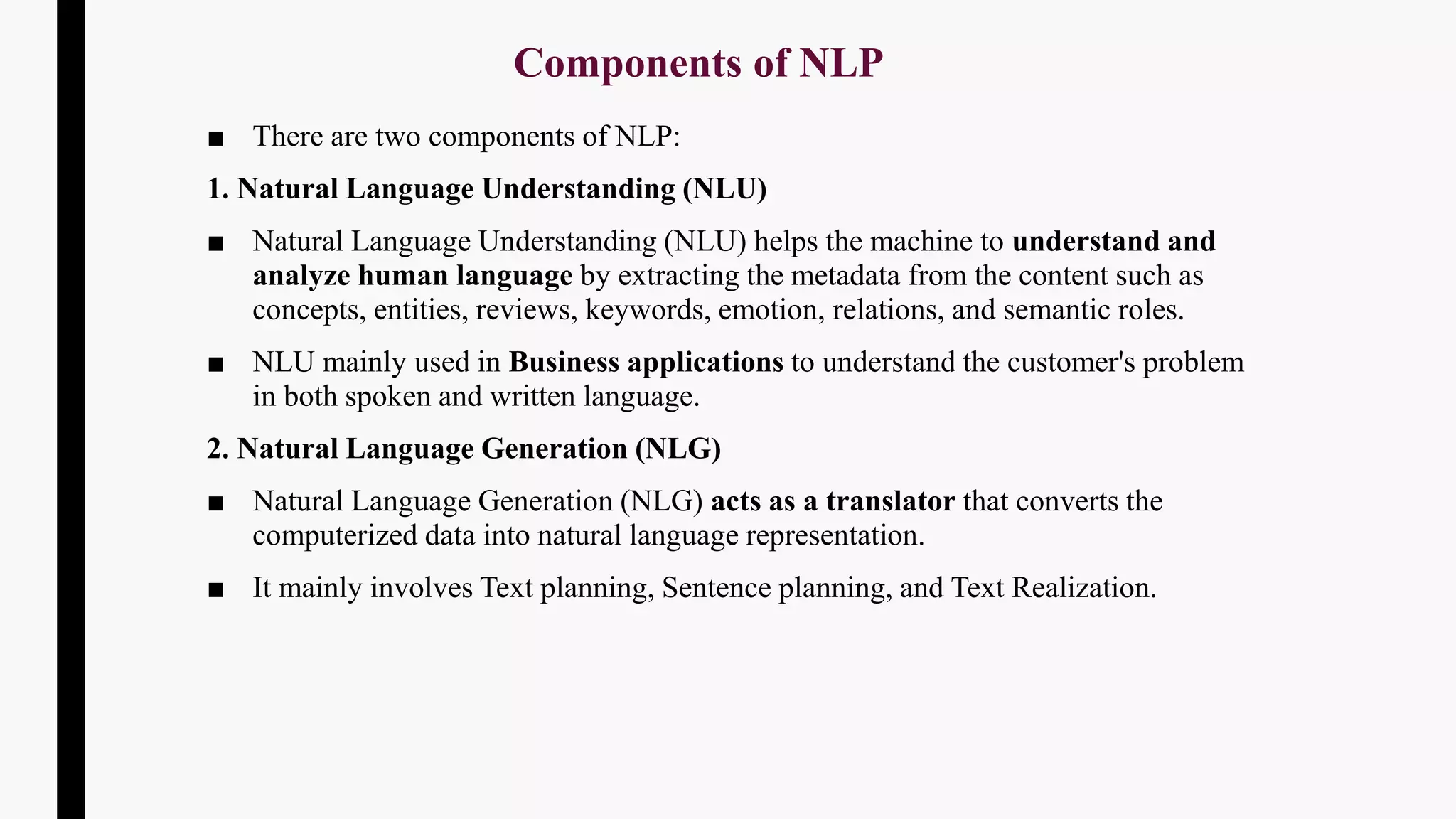Components of NLP
■ There are two components of NLP:
1. Natural Language Understanding (NLU)
■ Natural Language Understanding (NLU) helps the machine to understand and
analyze human language by extracting the metadata from the content such as
concepts, entities, reviews, keywords, emotion, relations, and semantic roles.
■ NLU mainly used in Business applications to understand the customer's problem
in both spoken and written language.
2. Natural Language Generation (NLG)
■ Natural Language Generation (NLG) acts as a translator that converts the
computerized data into natural language representation.
■ It mainly involves Text planning, Sentence planning, and Text Realization.
 