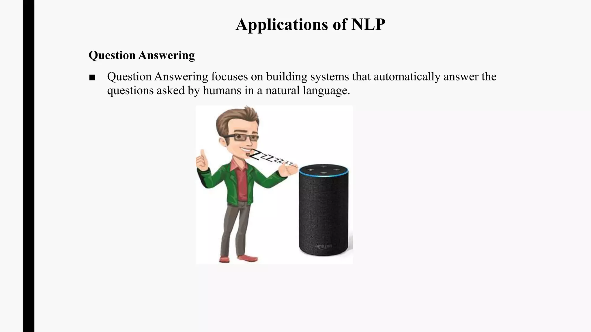 Applications of NLP
Question Answering
■ Question Answering focuses on building systems that automatically answer the
questions asked by humans in a natural language.
 