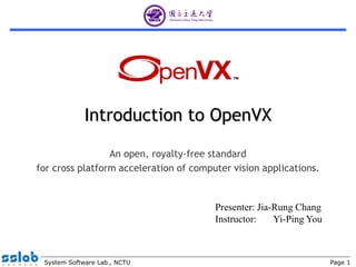 Page 1System Software Lab., NCTU
Introduction to OpenVX
An open, royalty-free standard
for cross platform acceleration of computer vision applications.
Presenter: Jia-Rung Chang
Instructor: Yi-Ping You
The last modification date : 2016/08/10
 