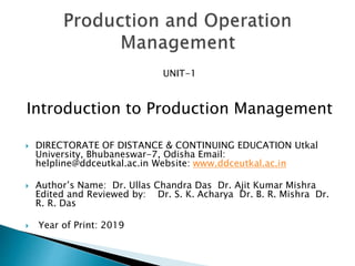 UNIT-1
Introduction to Production Management
 DIRECTORATE OF DISTANCE & CONTINUING EDUCATION Utkal
University, Bhubaneswar-7, Odisha Email:
helpline@ddceutkal.ac.in Website: www.ddceutkal.ac.in
 Author’s Name: Dr. Ullas Chandra Das Dr. Ajit Kumar Mishra
Edited and Reviewed by: Dr. S. K. Acharya Dr. B. R. Mishra Dr.
R. R. Das
 Year of Print: 2019
 