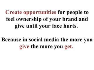 Create opportunities  for people to feel ownership of your brand and give until your face hurts.  Because in social media ...
