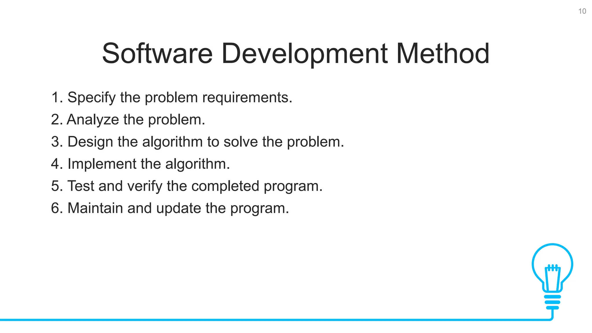 10 Software Development Method 1. Specify the problem requirements. 2. Analyze the problem. 3. Design the algorithm to solve the problem. 4. Implement the algorithm. 5. Test and verify the completed program. 6. Maintain and update the program. 