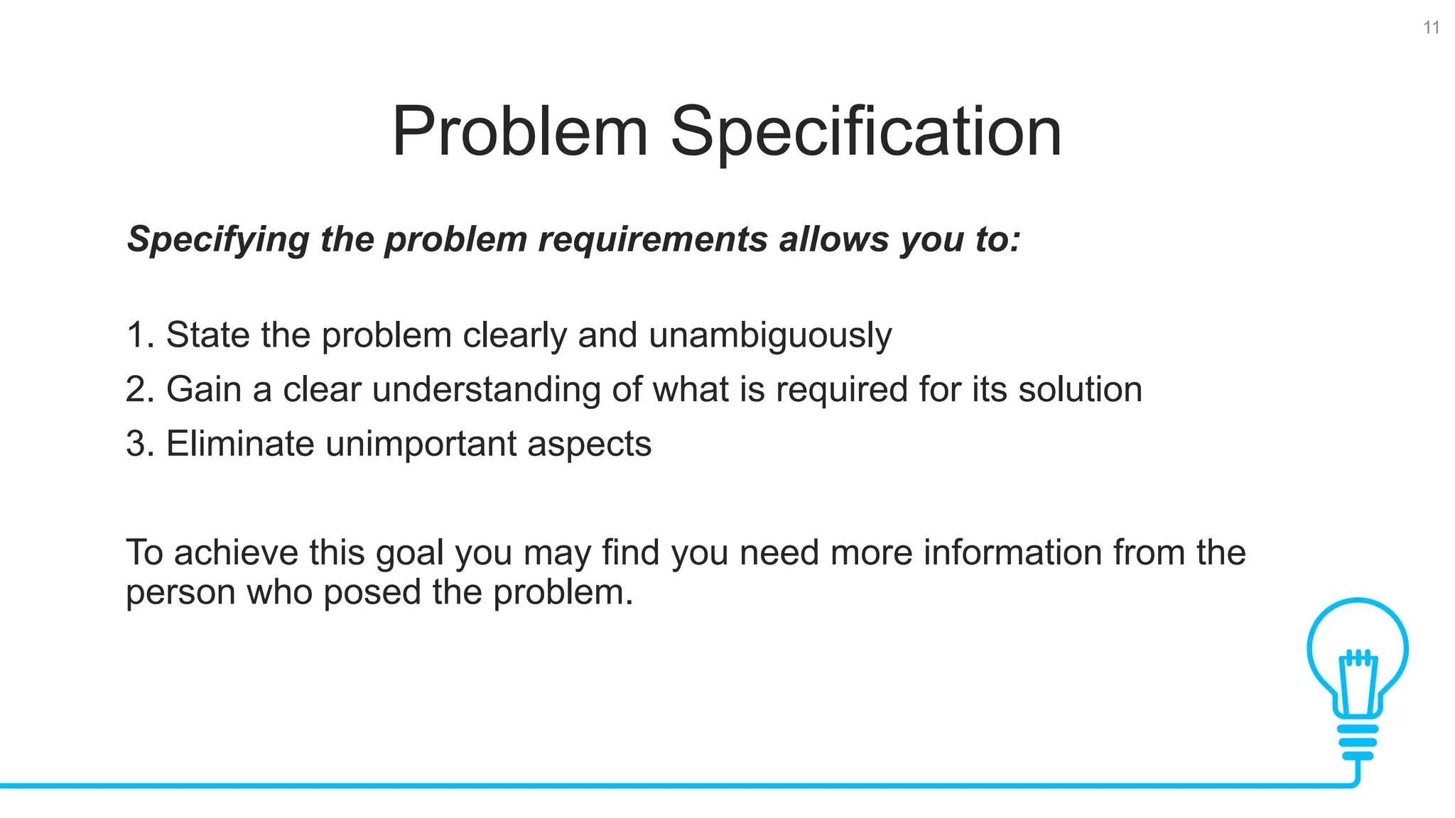 11 Problem Specification Specifying the problem requirements allows you to: 1. State the problem clearly and unambiguously 2. Gain a clear understanding of what is required for its solution 3. Eliminate unimportant aspects To achieve this goal you may find you need more information from the person who posed the problem. 