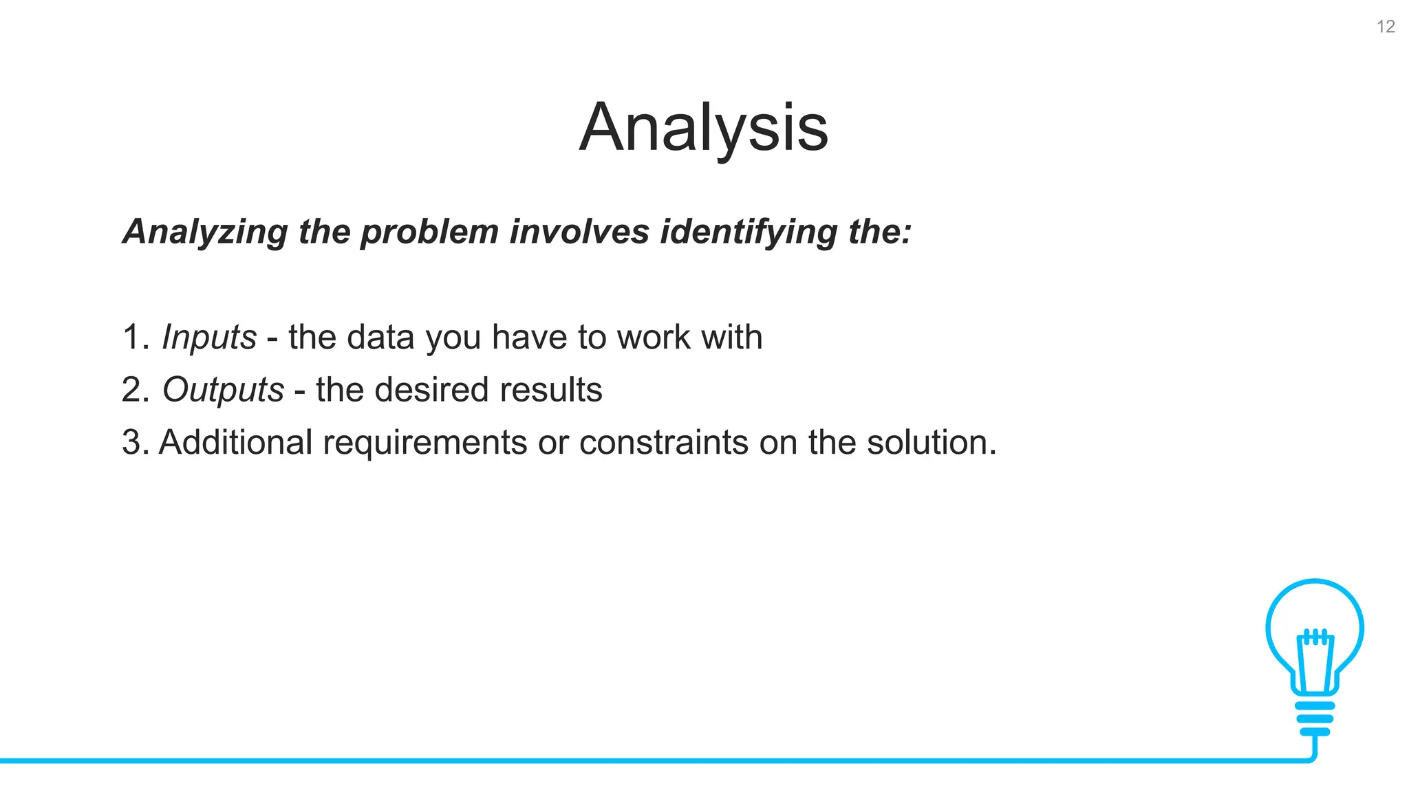 12 Analysis Analyzing the problem involves identifying the: 1. Inputs - the data you have to work with 2. Outputs - the desired results 3. Additional requirements or constraints on the solution. 