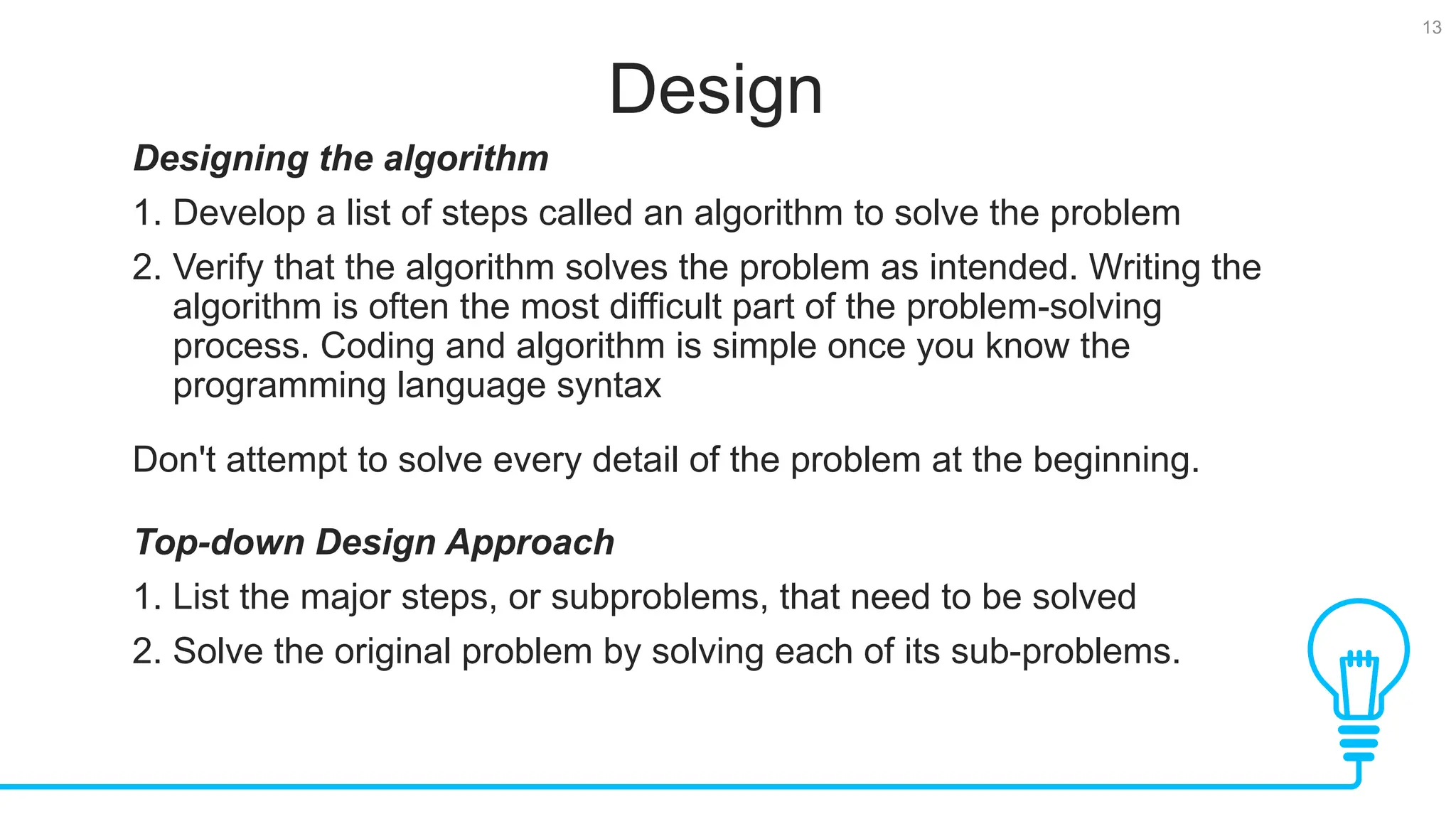 13 Design Designing the algorithm 1. Develop a list of steps called an algorithm to solve the problem 2. Verify that the algorithm solves the problem as intended. Writing the algorithm is often the most difficult part of the problem-solving process. Coding and algorithm is simple once you know the programming language syntax Don't attempt to solve every detail of the problem at the beginning. Top-down Design Approach 1. List the major steps, or subproblems, that need to be solved 2. Solve the original problem by solving each of its sub-problems. 