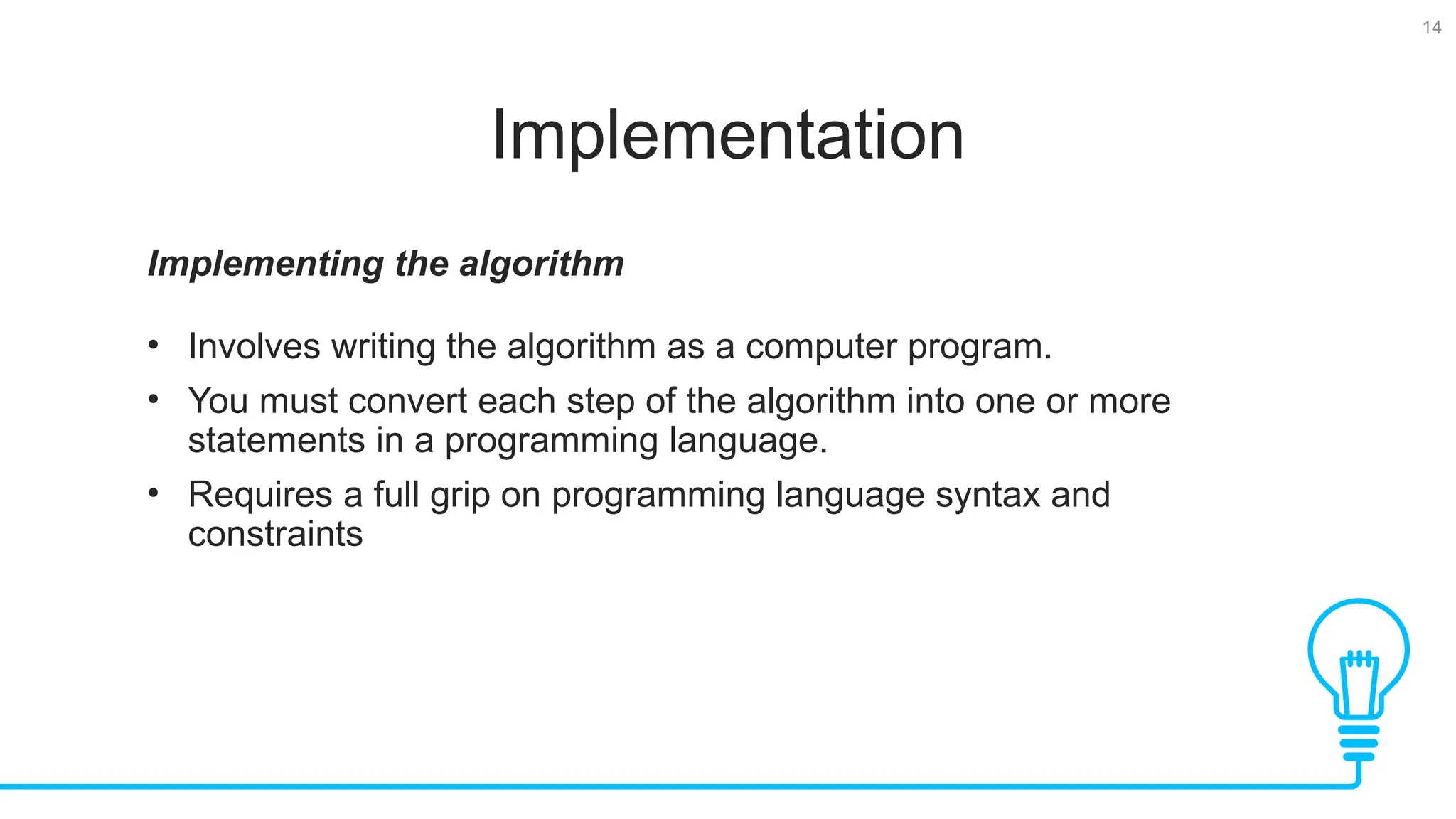 14 Implementation Implementing the algorithm • Involves writing the algorithm as a computer program. • You must convert each step of the algorithm into one or more statements in a programming language. • Requires a full grip on programming language syntax and constraints 