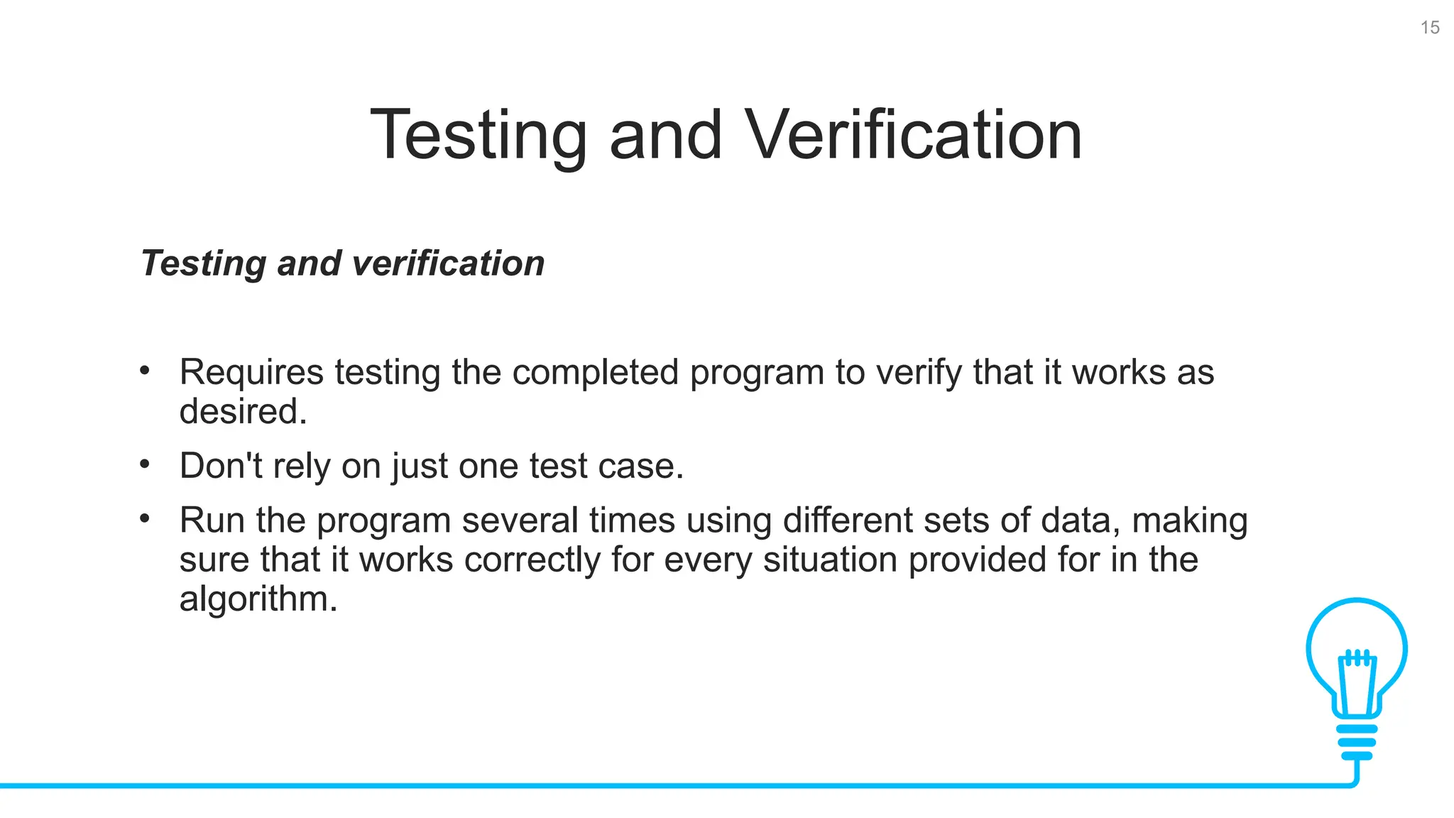 15 Testing and Verification Testing and verification • Requires testing the completed program to verify that it works as desired. • Don't rely on just one test case. • Run the program several times using different sets of data, making sure that it works correctly for every situation provided for in the algorithm. 