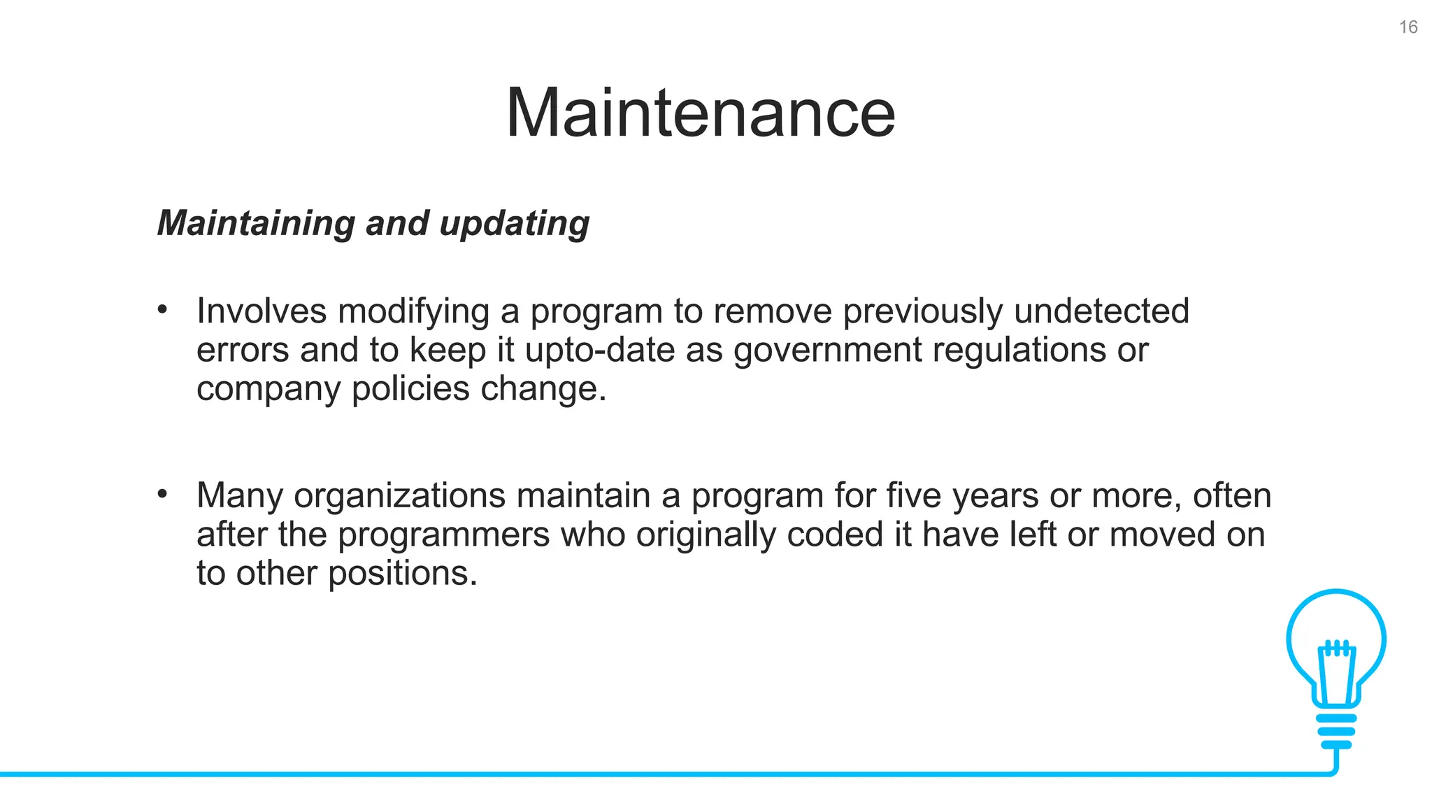 16 Maintenance Maintaining and updating • Involves modifying a program to remove previously undetected errors and to keep it upto-date as government regulations or company policies change. • Many organizations maintain a program for five years or more, often after the programmers who originally coded it have left or moved on to other positions. 