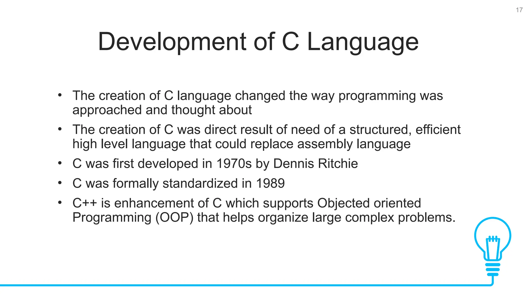 17 Development of C Language • The creation of C language changed the way programming was approached and thought about • The creation of C was direct result of need of a structured, efficient high level language that could replace assembly language • C was first developed in 1970s by Dennis Ritchie • C was formally standardized in 1989 • C++ is enhancement of C which supports Objected oriented Programming (OOP) that helps organize large complex problems. 