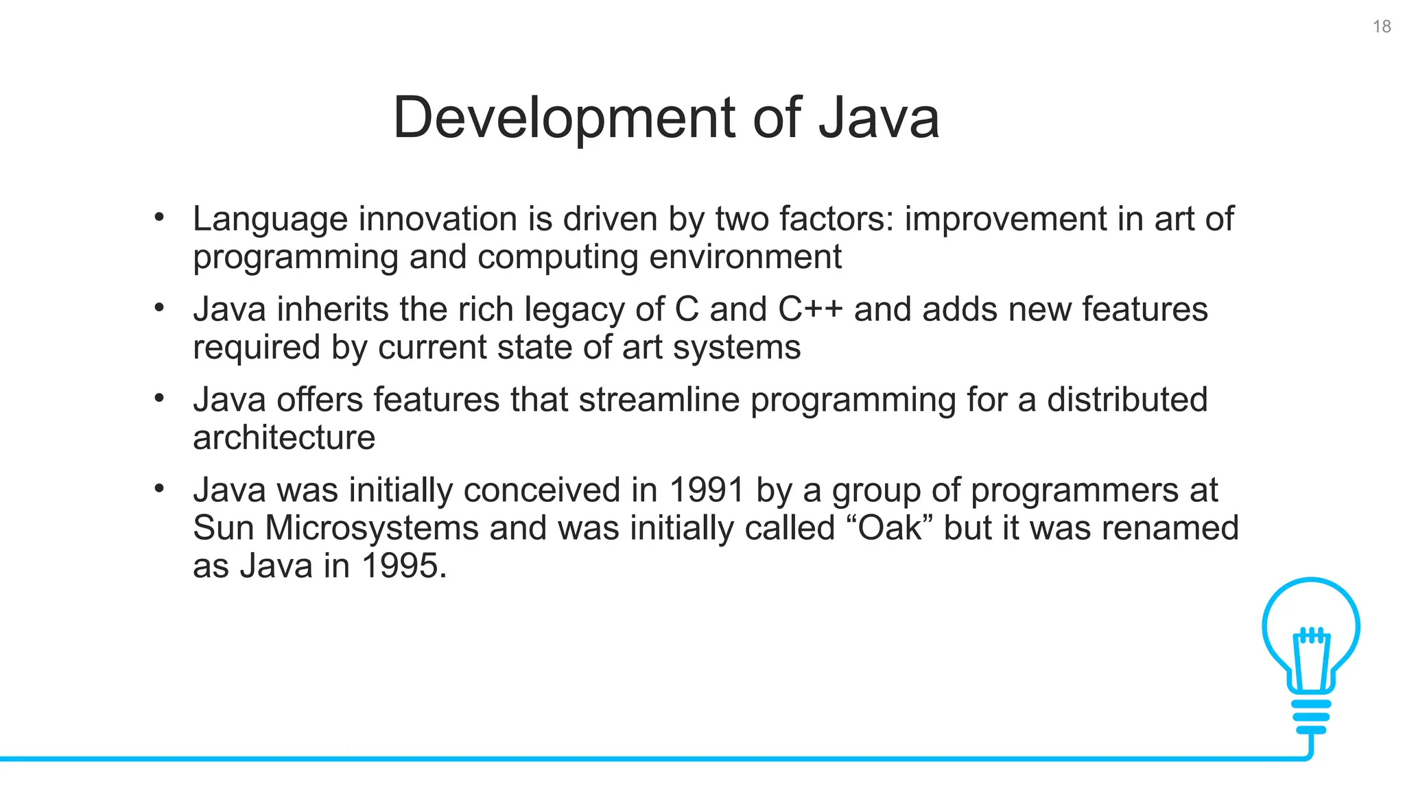 18 Development of Java Tests • Language innovation is driven by two factors: improvement in art of programming and computing environment • Java inherits the rich legacy of C and C++ and adds new features required by current state of art systems • Java offers features that streamline programming for a distributed architecture • Java was initially conceived in 1991 by a group of programmers at Sun Microsystems and was initially called “Oak” but it was renamed as Java in 1995. 
