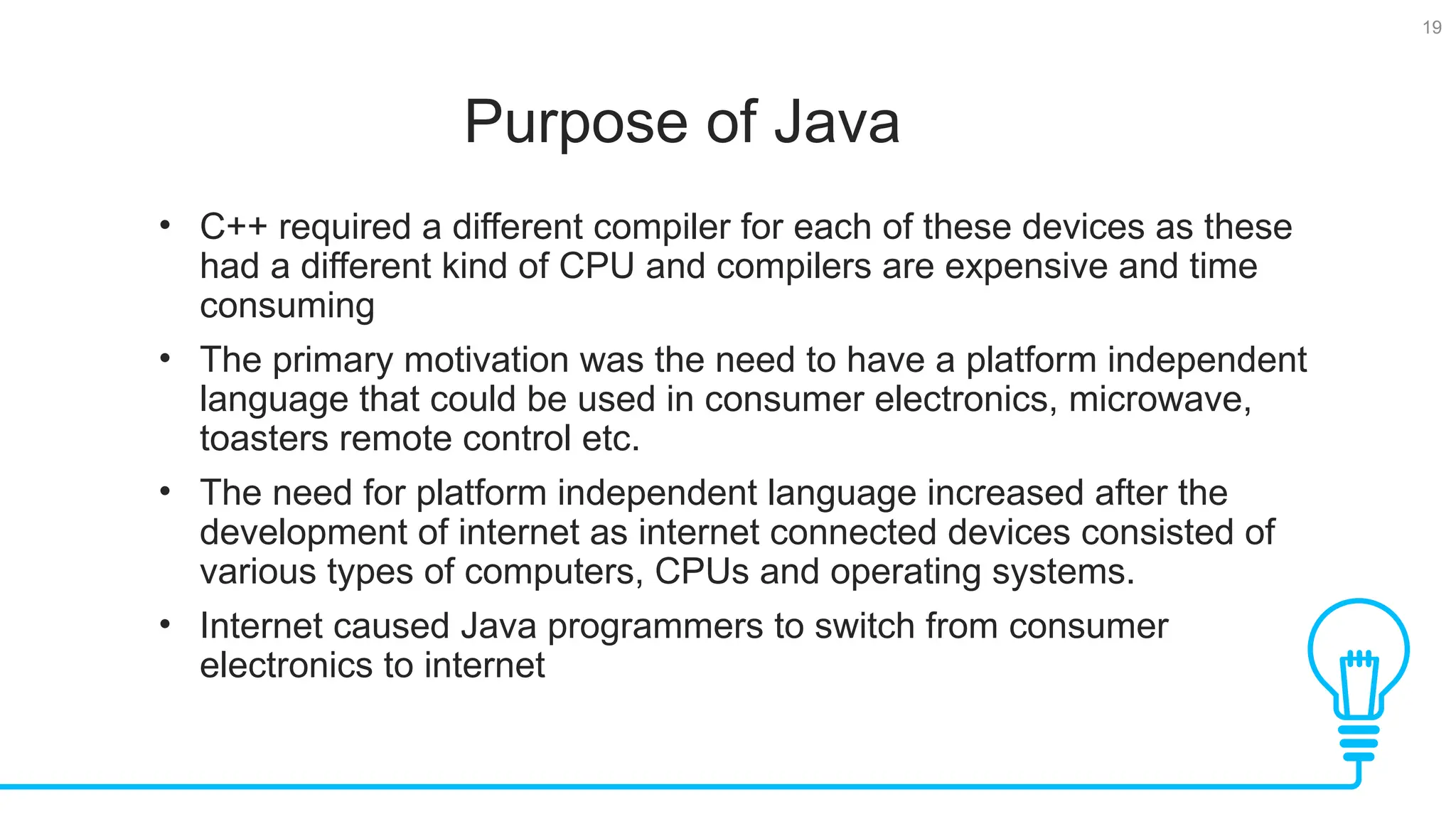 19 Purpose of Java Tests • C++ required a different compiler for each of these devices as these had a different kind of CPU and compilers are expensive and time consuming • The primary motivation was the need to have a platform independent language that could be used in consumer electronics, microwave, toasters remote control etc. • The need for platform independent language increased after the development of internet as internet connected devices consisted of various types of computers, CPUs and operating systems. • Internet caused Java programmers to switch from consumer electronics to internet 
