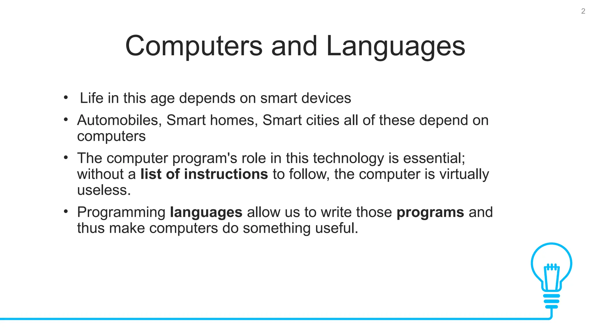 2 Computers and Languages • Life in this age depends on smart devices • Automobiles, Smart homes, Smart cities all of these depend on computers • The computer program's role in this technology is essential; without a list of instructions to follow, the computer is virtually useless. • Programming languages allow us to write those programs and thus make computers do something useful. 
