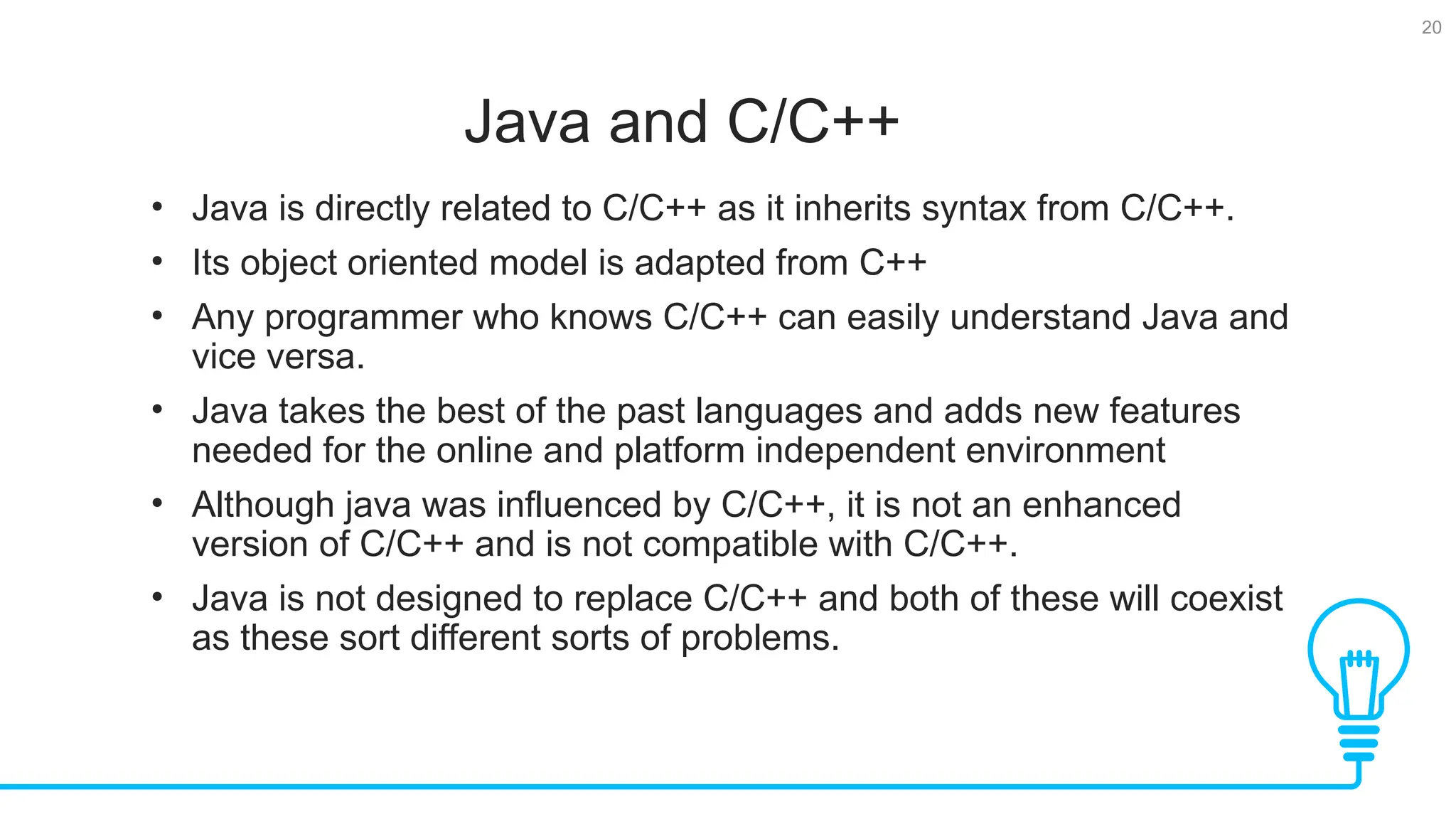 20 Java and C/C++ Tests • Java is directly related to C/C++ as it inherits syntax from C/C++. • Its object oriented model is adapted from C++ • Any programmer who knows C/C++ can easily understand Java and vice versa. • Java takes the best of the past languages and adds new features needed for the online and platform independent environment • Although java was influenced by C/C++, it is not an enhanced version of C/C++ and is not compatible with C/C++. • Java is not designed to replace C/C++ and both of these will coexist as these sort different sorts of problems. 