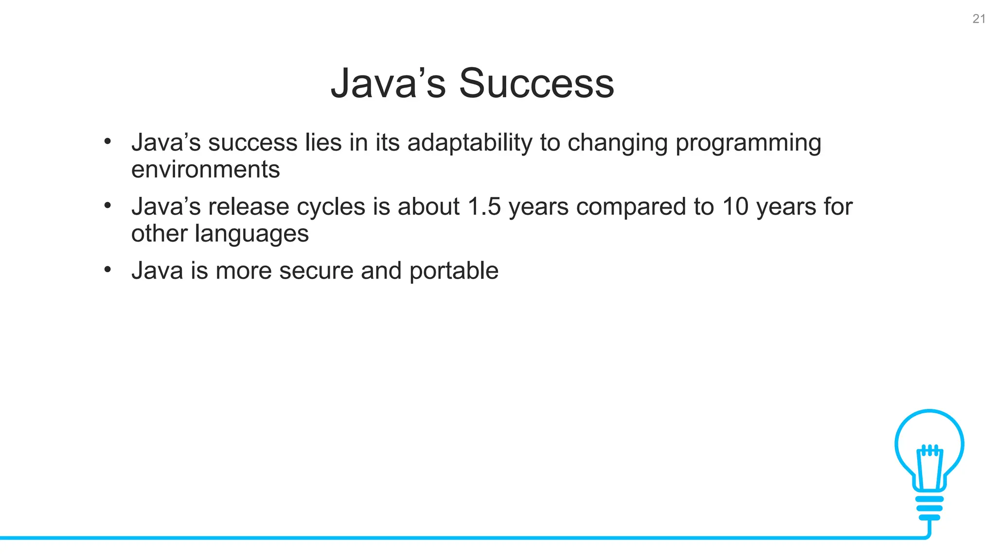 21 Java’s Success Tests • Java’s success lies in its adaptability to changing programming environments • Java’s release cycles is about 1.5 years compared to 10 years for other languages • Java is more secure and portable 