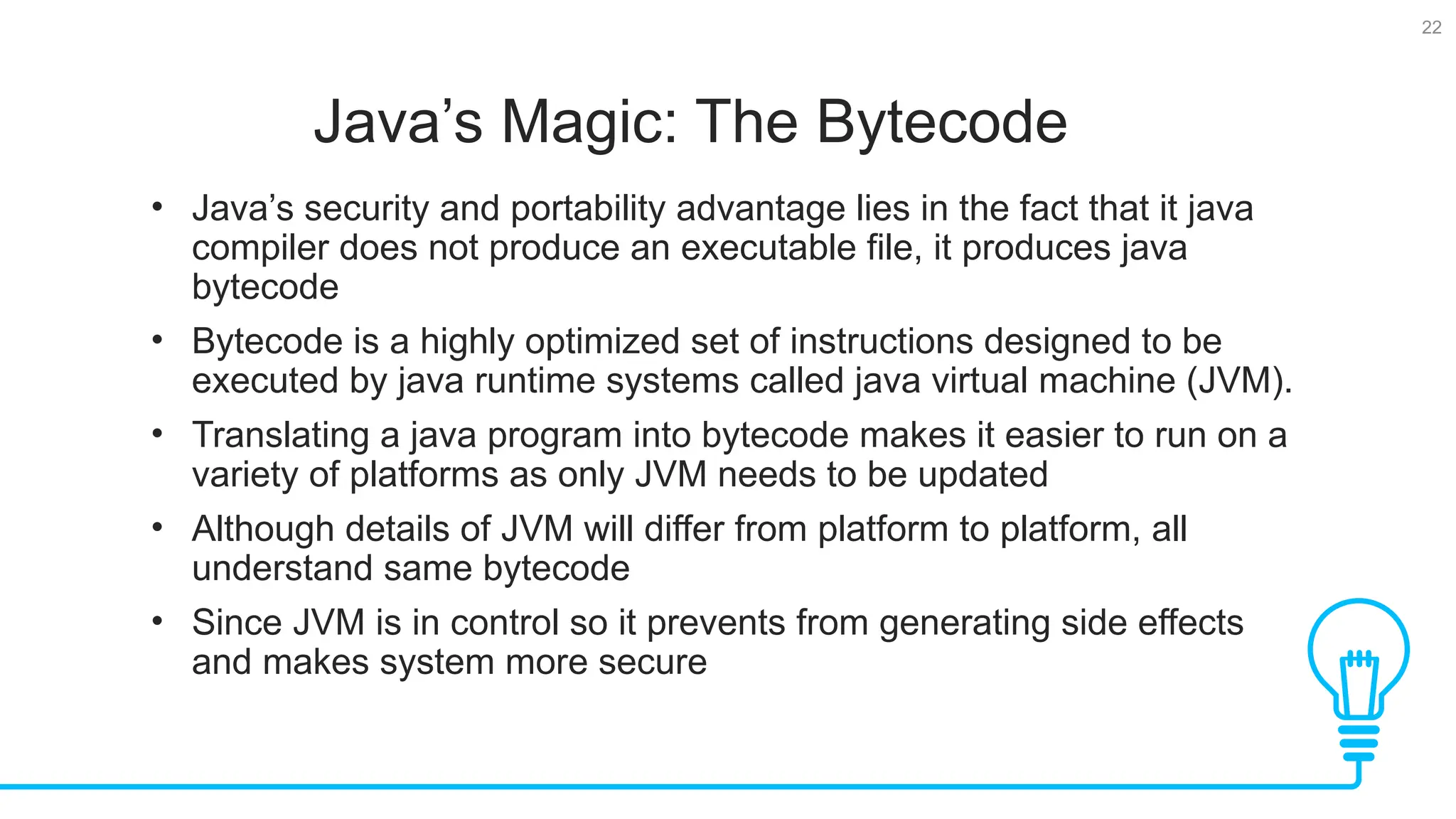 22 Java’s Magic: The Bytecode Tests • Java’s security and portability advantage lies in the fact that it java compiler does not produce an executable file, it produces java bytecode • Bytecode is a highly optimized set of instructions designed to be executed by java runtime systems called java virtual machine (JVM). • Translating a java program into bytecode makes it easier to run on a variety of platforms as only JVM needs to be updated • Although details of JVM will differ from platform to platform, all understand same bytecode • Since JVM is in control so it prevents from generating side effects and makes system more secure 