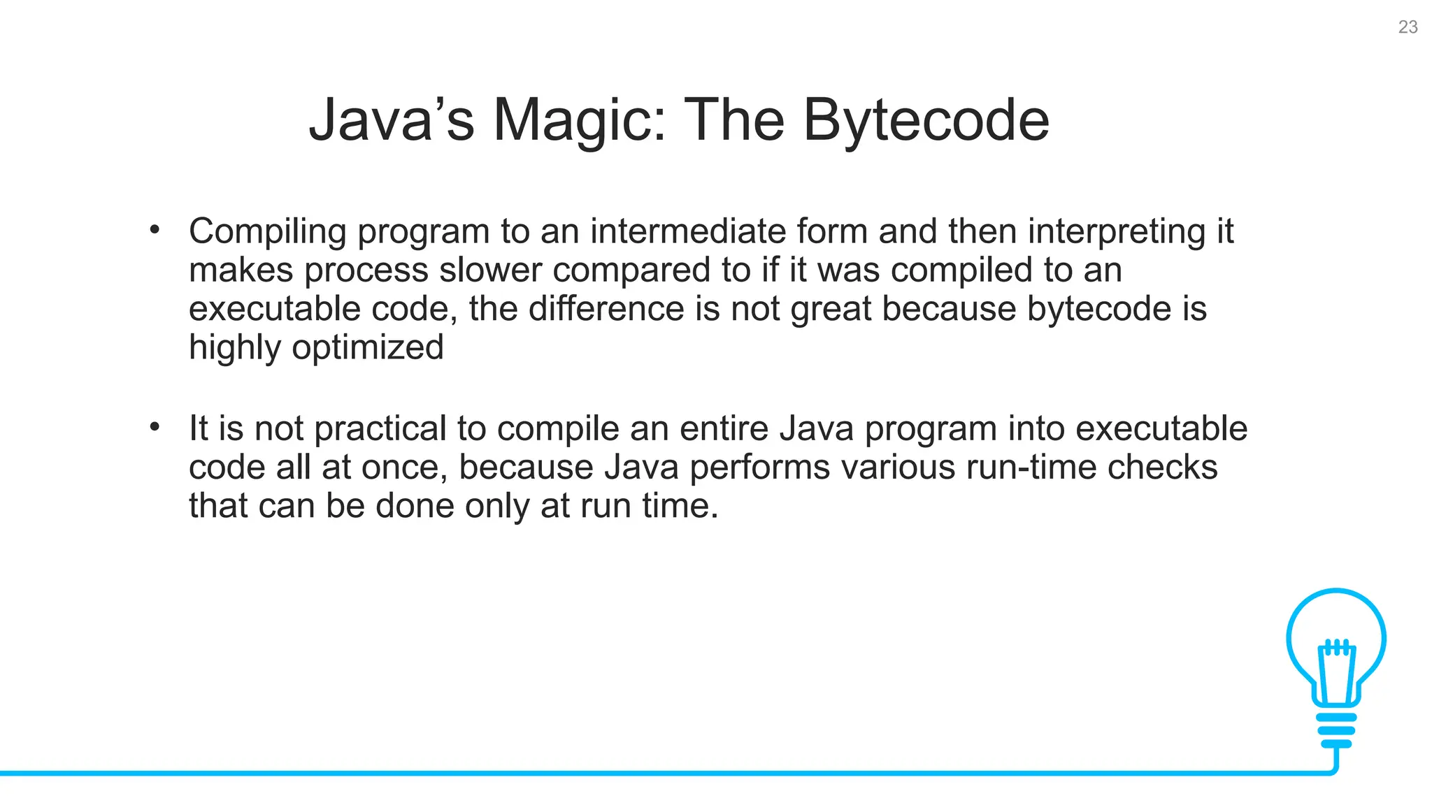 23 Java’s Magic: The Bytecode Tests • Compiling program to an intermediate form and then interpreting it makes process slower compared to if it was compiled to an executable code, the difference is not great because bytecode is highly optimized • It is not practical to compile an entire Java program into executable code all at once, because Java performs various run-time checks that can be done only at run time. 