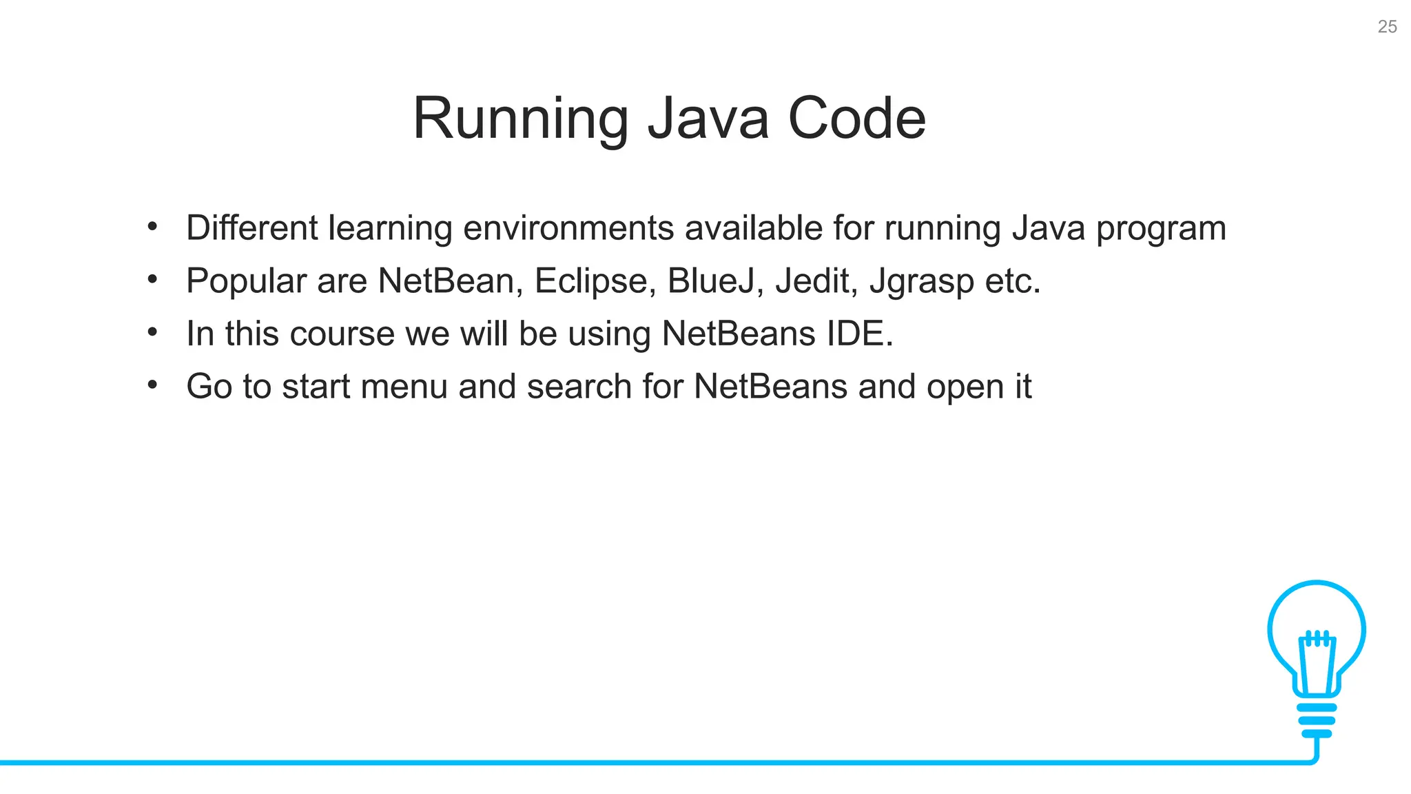 25 Running Java Code Tests • Different learning environments available for running Java program • Popular are NetBean, Eclipse, BlueJ, Jedit, Jgrasp etc. • In this course we will be using NetBeans IDE. • Go to start menu and search for NetBeans and open it 