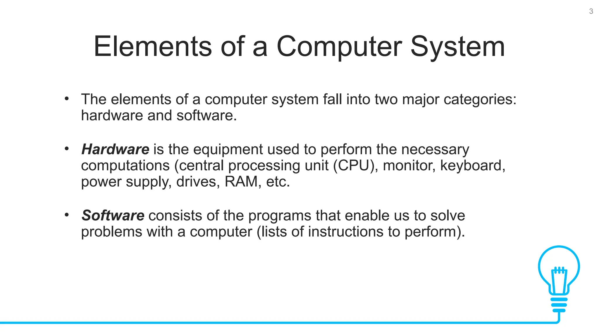 3 Elements of a Computer System • The elements of a computer system fall into two major categories: hardware and software. • Hardware is the equipment used to perform the necessary computations (central processing unit (CPU), monitor, keyboard, power supply, drives, RAM, etc. • Software consists of the programs that enable us to solve problems with a computer (lists of instructions to perform). 