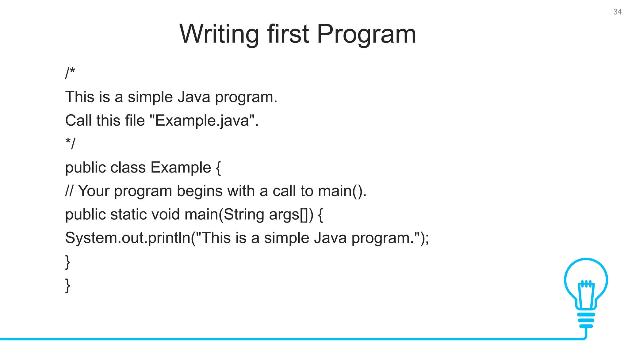 34 Writing first Program Tests /* This is a simple Java program. Call this file "Example.java". */ public class Example { // Your program begins with a call to main(). public static void main(String args[]) { System.out.println("This is a simple Java program."); } } 