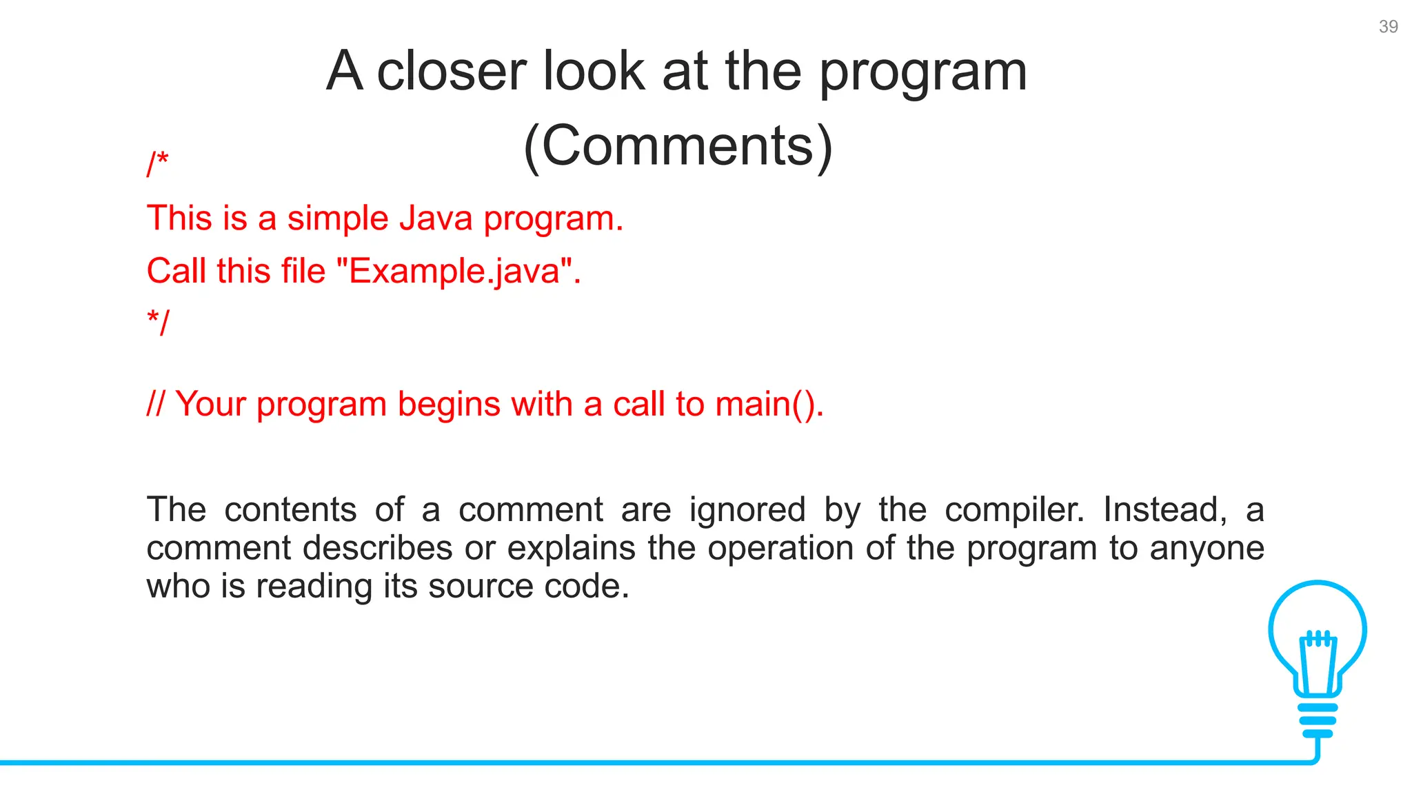 39 A closer look at the program (Comments) Tests /* This is a simple Java program. Call this file "Example.java". */ // Your program begins with a call to main(). The contents of a comment are ignored by the compiler. Instead, a comment describes or explains the operation of the program to anyone who is reading its source code. 
