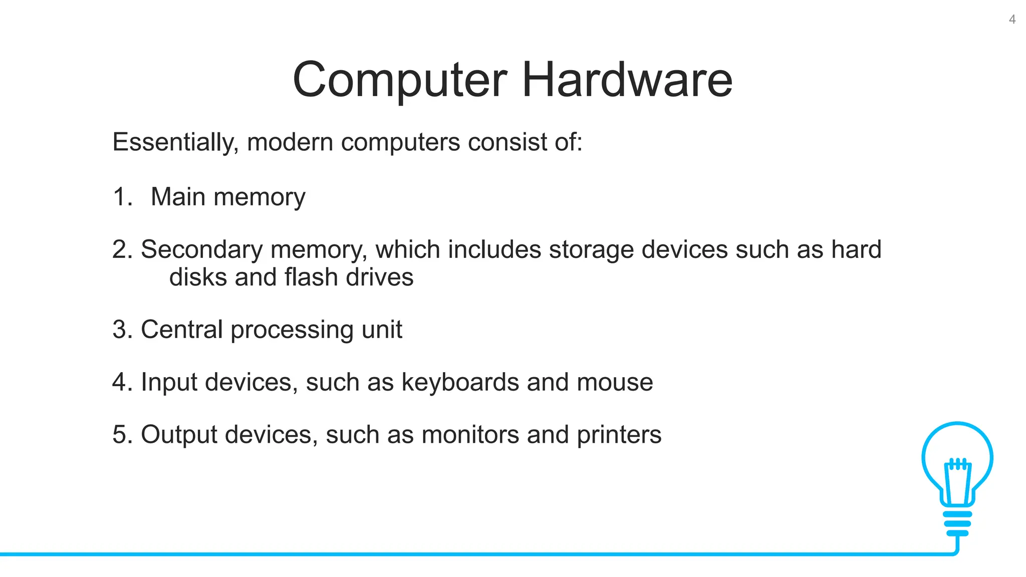4 Computer Hardware Essentially, modern computers consist of: 1. Main memory 2. Secondary memory, which includes storage devices such as hard disks and flash drives 3. Central processing unit 4. Input devices, such as keyboards and mouse 5. Output devices, such as monitors and printers 
