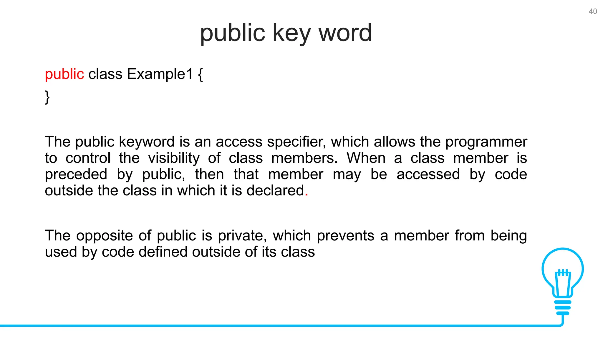 40 public key word Tests public class Example1 { } The public keyword is an access specifier, which allows the programmer to control the visibility of class members. When a class member is preceded by public, then that member may be accessed by code outside the class in which it is declared. The opposite of public is private, which prevents a member from being used by code defined outside of its class 