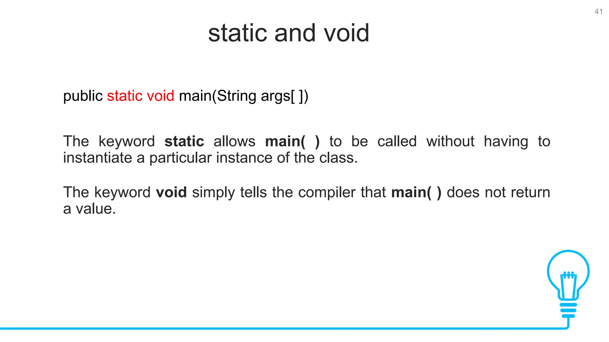 41 static and void Tests public static void main(String args[ ]) The keyword static allows main( ) to be called without having to instantiate a particular instance of the class. The keyword void simply tells the compiler that main( ) does not return a value. 