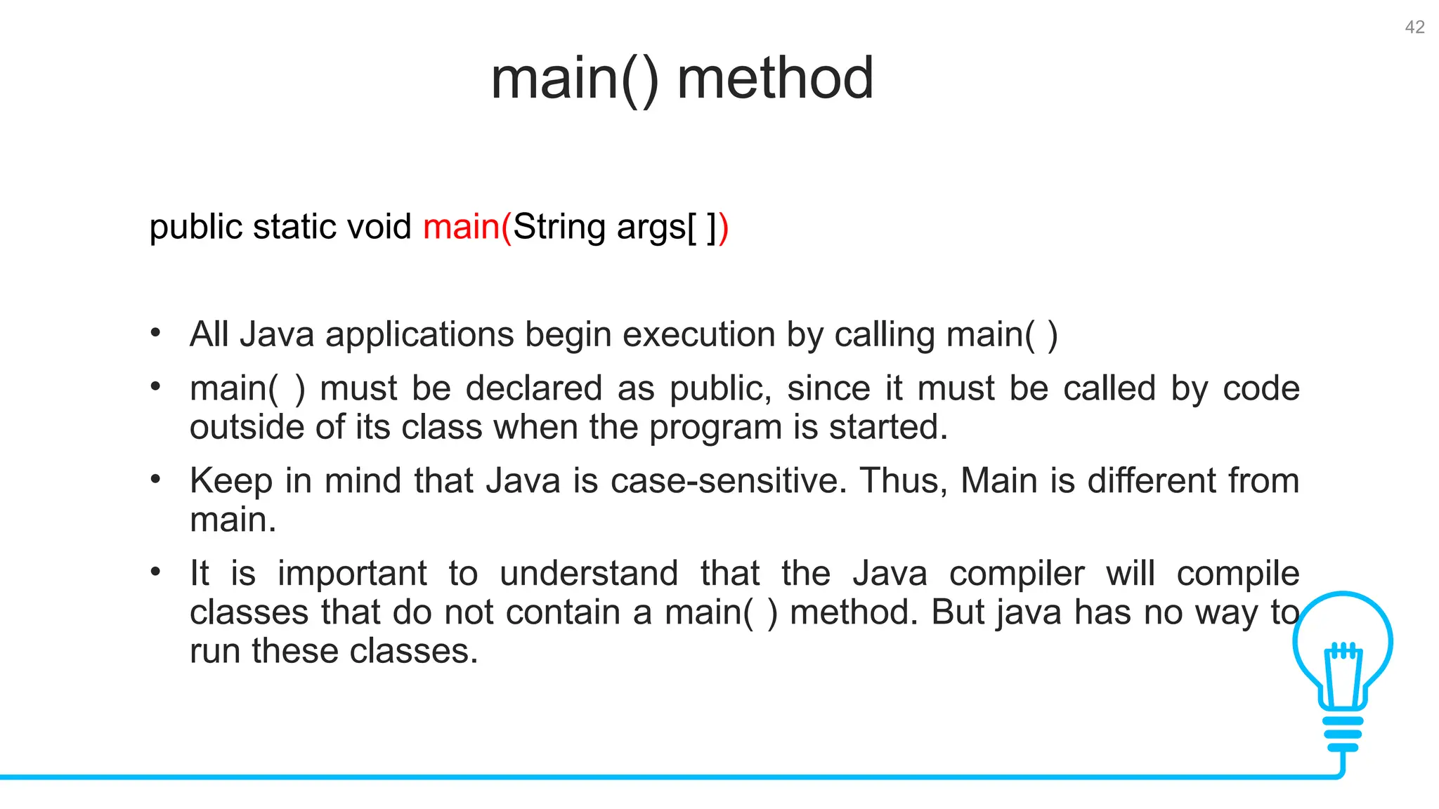 42 main() method Tests public static void main(String args[ ]) • All Java applications begin execution by calling main( ) • main( ) must be declared as public, since it must be called by code outside of its class when the program is started. • Keep in mind that Java is case-sensitive. Thus, Main is different from main. • It is important to understand that the Java compiler will compile classes that do not contain a main( ) method. But java has no way to run these classes. 
