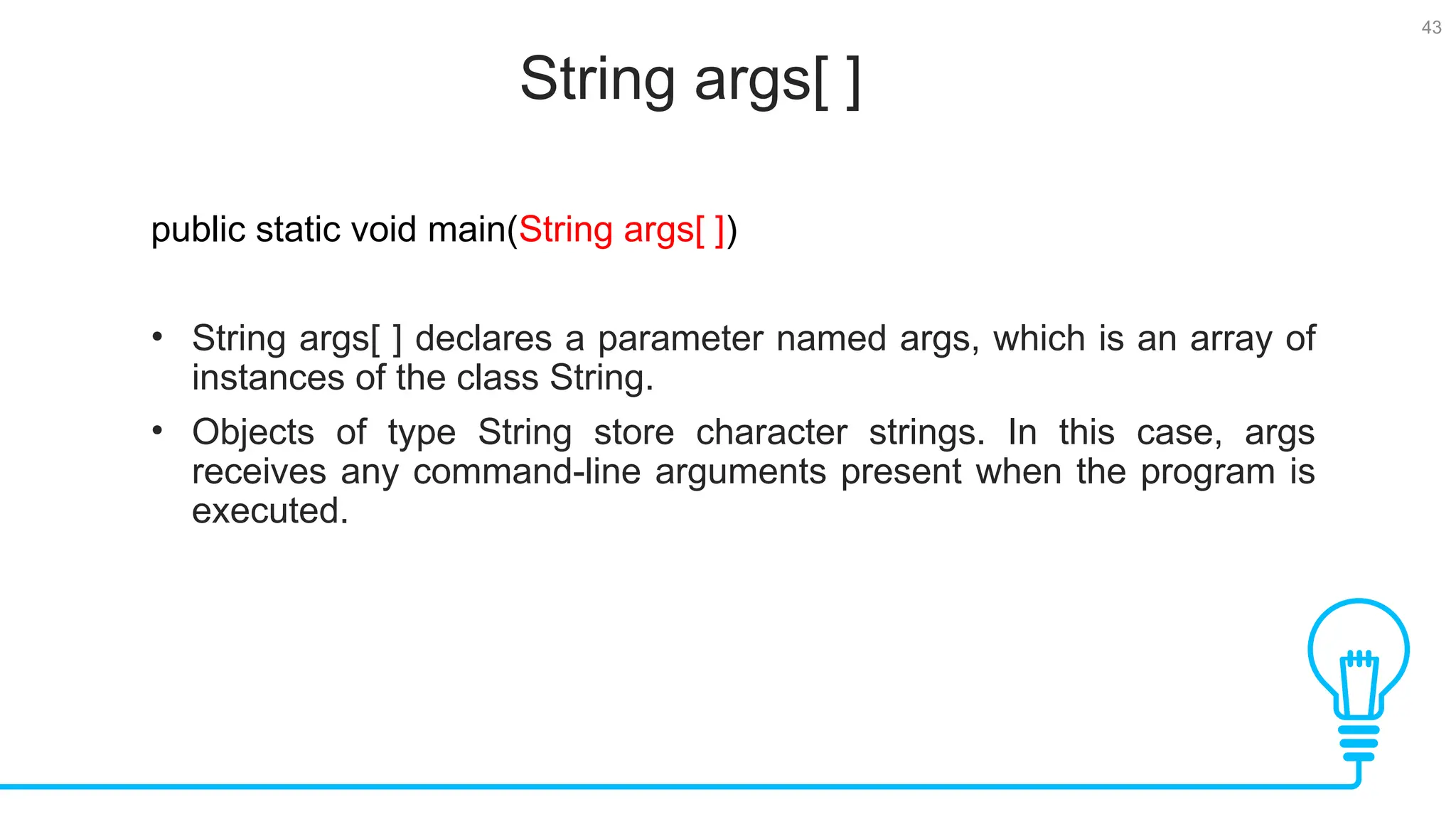 43 String args[ ] Tests public static void main(String args[ ]) • String args[ ] declares a parameter named args, which is an array of instances of the class String. • Objects of type String store character strings. In this case, args receives any command-line arguments present when the program is executed. 