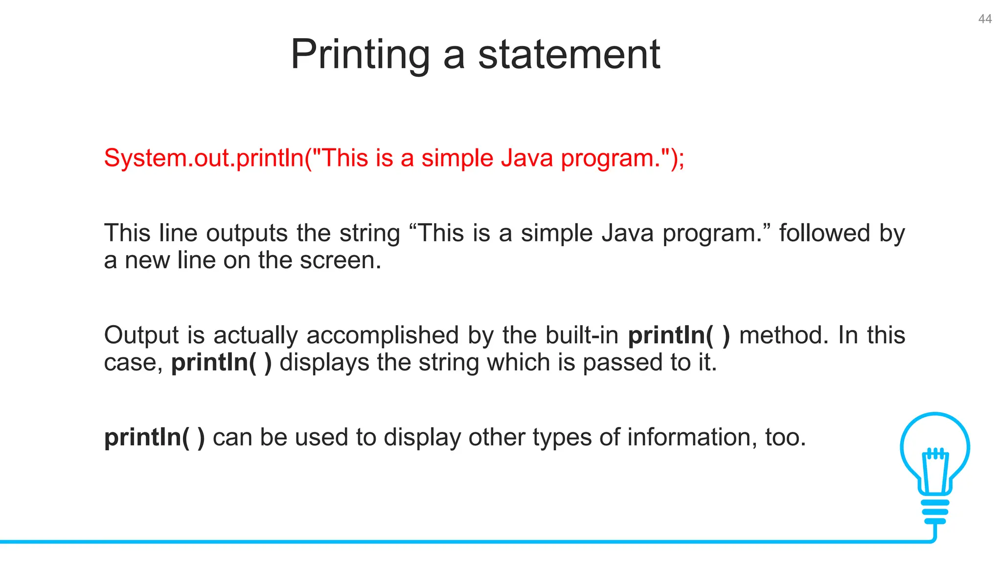 44 Printing a statement Tests System.out.println("This is a simple Java program."); This line outputs the string “This is a simple Java program.” followed by a new line on the screen. Output is actually accomplished by the built-in println( ) method. In this case, println( ) displays the string which is passed to it. println( ) can be used to display other types of information, too. 