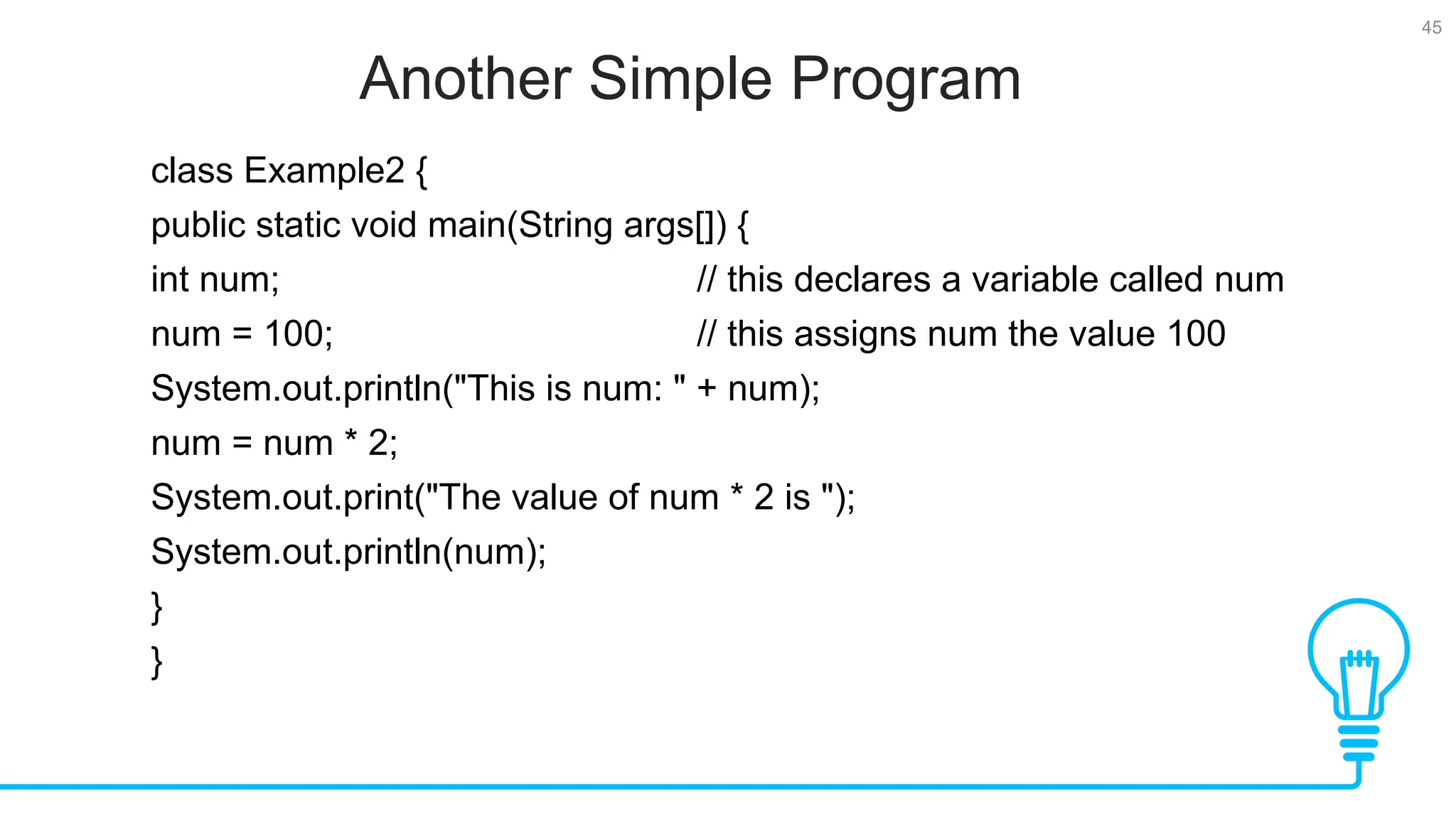 45 Another Simple Program Tests class Example2 { public static void main(String args[]) { int num; // this declares a variable called num num = 100; // this assigns num the value 100 System.out.println("This is num: " + num); num = num * 2; System.out.print("The value of num * 2 is "); System.out.println(num); } } 
