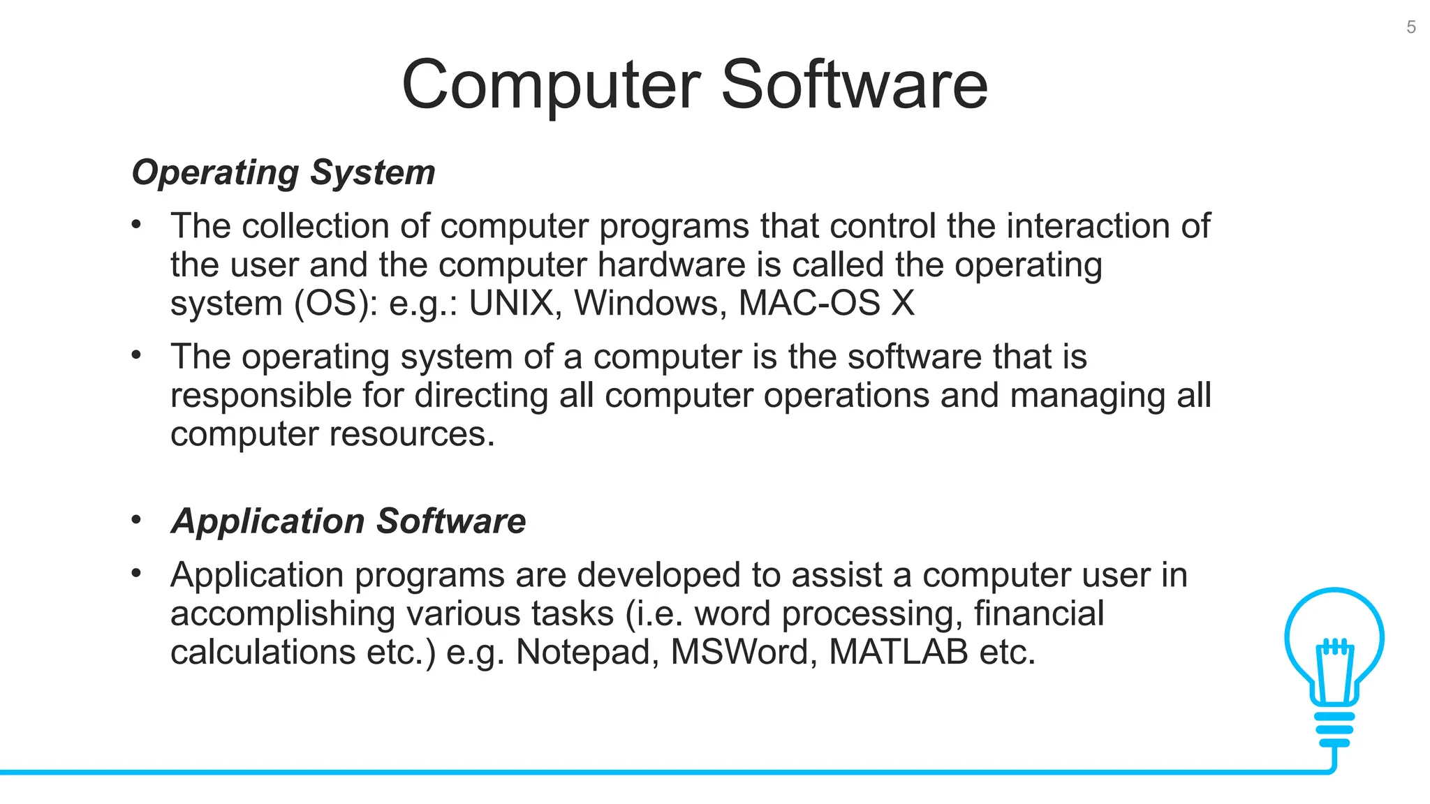 5 Computer Software Operating System • The collection of computer programs that control the interaction of the user and the computer hardware is called the operating system (OS): e.g.: UNIX, Windows, MAC-OS X • The operating system of a computer is the software that is responsible for directing all computer operations and managing all computer resources. • Application Software • Application programs are developed to assist a computer user in accomplishing various tasks (i.e. word processing, financial calculations etc.) e.g. Notepad, MSWord, MATLAB etc. 