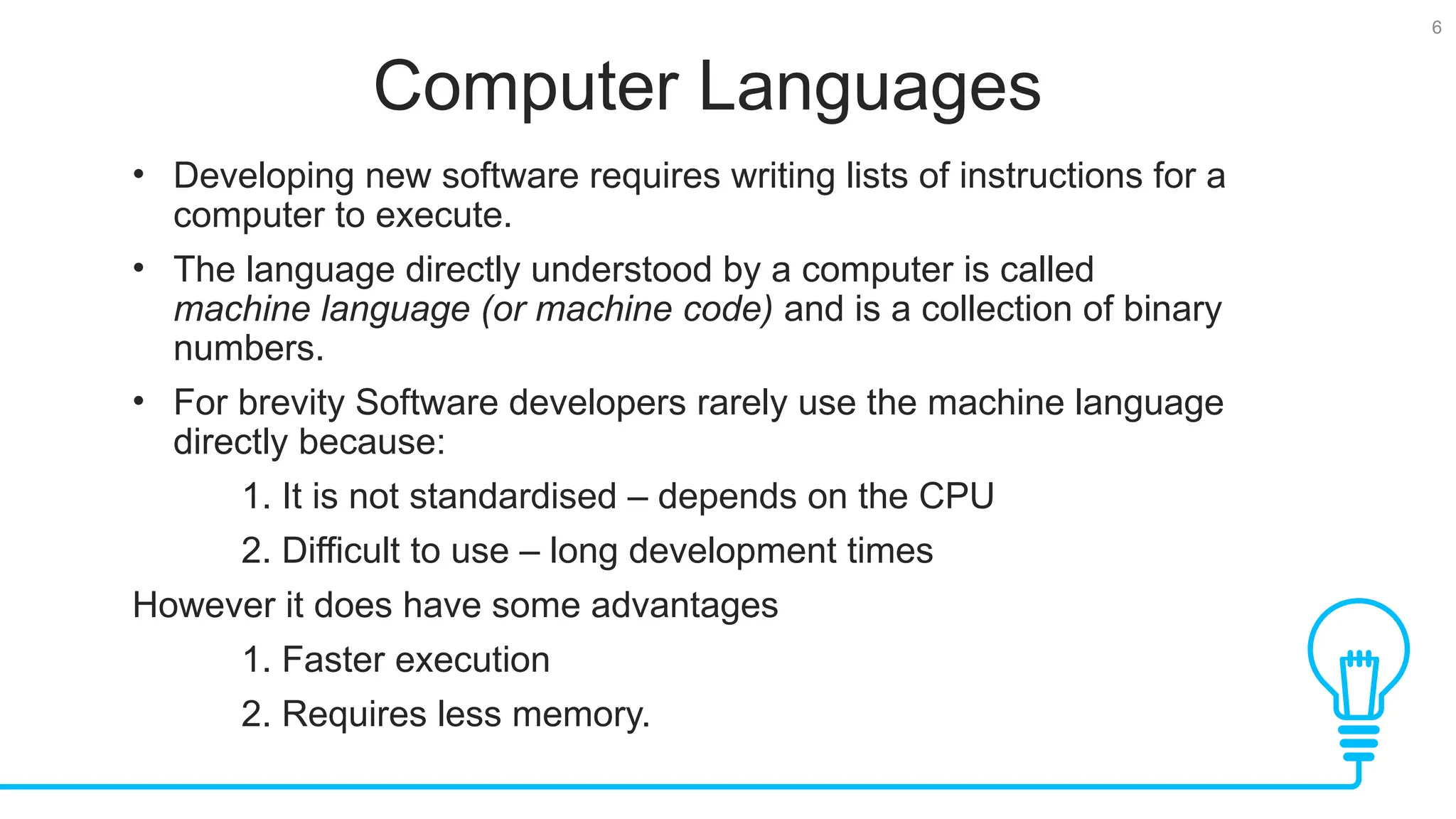 6 Computer Languages • Developing new software requires writing lists of instructions for a computer to execute. • The language directly understood by a computer is called machine language (or machine code) and is a collection of binary numbers. • For brevity Software developers rarely use the machine language directly because: 1. It is not standardised – depends on the CPU 2. Difficult to use – long development times However it does have some advantages 1. Faster execution 2. Requires less memory. 